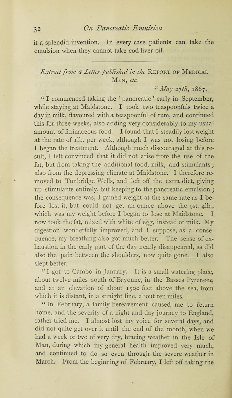 it a splendid invention. In every case patients can take the emulsion when they cannot take cod-liver oil. Extract from a Letter published in the Report of Medical Men, etc. “ May 27///, 1867. “ I commenced taking the £ pancreatic ’ early in September, while staying at Maidstone. I took two teaspoonfuls twice a day in milk, flavoured with a teaspoonful of rum, and continued this for three weeks, also adding very considerably to my usual amount of farinaceous food. I found that I steadily lost weight at the rate of ilb. per week, although I was not losing before I began the treatment. Although much discouraged at this re¬ sult, I felt convinced that it did not arise from the use of the fat, but from taking the additional food, milk, and stimulants; also from the depressing climate at Maidstone. I therefore re¬ moved to Tunbridge Wells, and left off the extra diet, giving up stimulants entirely, but keeping to the pancreatic emulsion ; the consequence was, I gained weight at the same rate as I be¬ fore lost it, but could not get an ounce above the 9St. 41b., which was my weight before I began to lose at Maidstone. I now took the fat, mixed with white of egg, instead of milk. My digestion wonderfully improved, and I suppose, as a conse¬ quence, my breathing also got much better. The sense of ex¬ haustion in the early part of the day nearly disappeared, as did also the pain between the shoulders, now quite gone. I also slept better. “I got to Cambo in January. It is a small watering place, about twelve miles south of Bayonne, in the Basses Pyrenees, and at an elevation of about 1500 feet above the sea, from which it is distant, in a straight line, about ten miles. “•In February, a family bereavement caused me to return home, and the severity of a night and day journey to England, rather tried me. I almost lost my voice for several days, and did not quite get over it until the end of the month, when we had a week or two of very dry, bracing weather in the Isle of Man, during which my general health improved very much, and continued to do so even through the severe weather in March. From the beginning of February, I left off taking the
