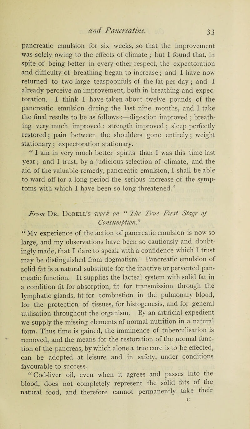 pancreatic emulsion for six weeks, so that the improvement was solely owing to the effects of climate; but I found that, in spite of being better in every other respect, the expectoration and difficulty of breathing began to increase; and I have now returned to two large teaspoonfuls of the fat per day; and I already perceive an improvement, both in breathing and expec¬ toration. I think I have taken about twelve pounds of the pancreatic emulsion during the last nine months, and I take the final results to be as follows :—digestion improved ; breath¬ ing very much improved : strength improved ; sleep perfectly restored; pain between the shoulders gone entirely; weight stationary; expectoration stationary. “ I am in very much better spirits than I was this time last year; and I trust, by a judicious selection of climate, and the aid of the valuable remedy, pancreatic emulsion, I shall be able to ward off for a long period the serious increase of the symp¬ toms with which I have been so long threatened.” From Dr. Dobell’s work on “ The True First Stage op Consumption^ “ My experience of the action of pancreatic emulsion is now so large, and my observations have been so cautiously and doubt- ingly made, that I dare to speak with a confidence which I trust may be distinguished from dogmatism. Pancreatic emulsion of solid fat is a natural substitute for the inactive or perverted pan¬ el eatic function. It supplies the lacteal system with solid fat in a condition fit for absorption, fit for transmission through the lymphatic glands, fit for combustion in the pulmonary blood, for the protection of tissues, for histogenesis, and for general utilisation throughout the organism. By an artificial expedient we supply the missing elements of normal nutrition in a natural form. Thus time is gained, the imminence of tuberculisation is removed, and the means for the restoration of the normal func¬ tion of the pancreas, by which alone a true cure is to be effected, can be adopted at leisure and in safety, under conditions favourable to success. “ Cod-liver oil, even when it agrees and passes into the blood, does not completely represent the solid fats of the natural food, and therefore cannot permanently take their c