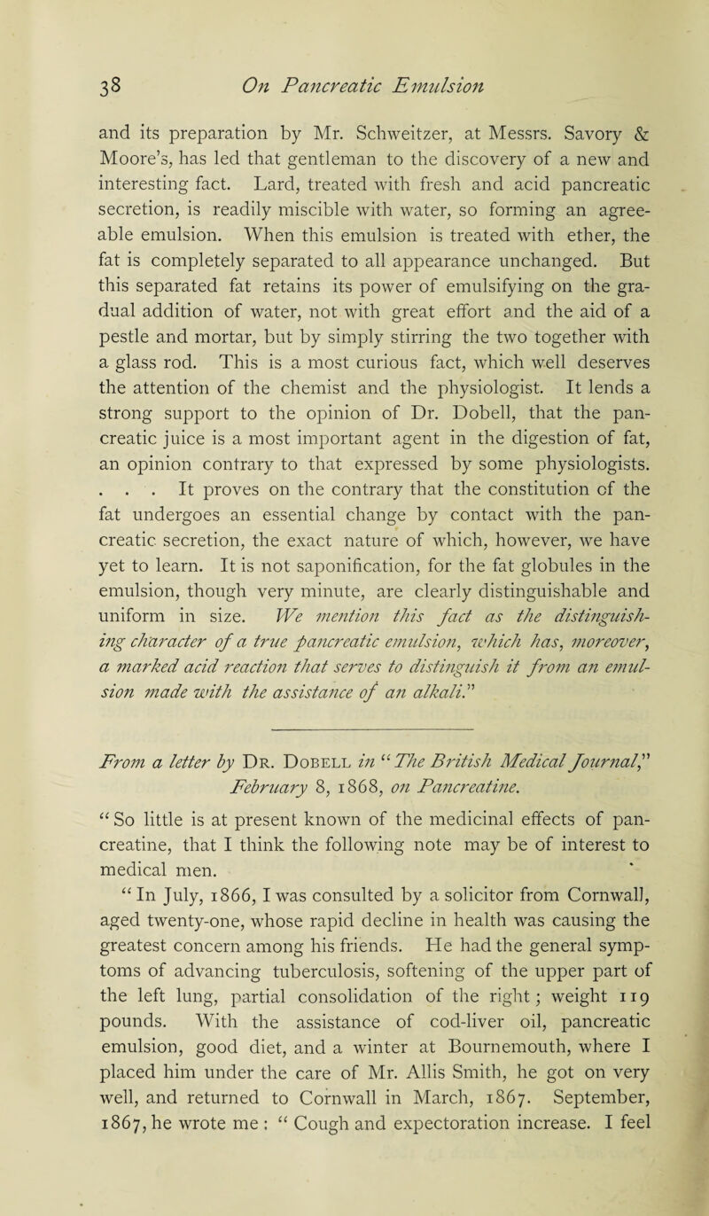 and its preparation by Mr. Schweitzer, at Messrs. Savory & Moore’s, has led that gentleman to the discovery of a new and interesting fact. Lard, treated with fresh and acid pancreatic secretion, is readily miscible with water, so forming an agree¬ able emulsion. When this emulsion is treated with ether, the fat is completely separated to all appearance unchanged. But this separated fat retains its power of emulsifying on the gra¬ dual addition of water, not with great effort and the aid of a pestle and mortar, but by simply stirring the two together wfith a glass rod. This is a most curious fact, which well deserves the attention of the chemist and the physiologist. It lends a strong support to the opinion of Dr. Dobell, that the pan¬ creatic juice is a most important agent in the digestion of fat, an opinion contrary to that expressed by some physiologists. . . . It proves on the contrary that the constitution of the fat undergoes an essential change by contact with the pan¬ creatic secretion, the exact nature of which, however, we have yet to learn. It is not saponification, for the fat globules in the emulsion, though very minute, are clearly distinguishable and uniform in size. We mention this fact as the distinguish¬ ing character of a true pancreatic emulsion, which has, moreover, a 7naided acid reaction that serves to distinguish it from an emul- sion made with the assistance of an alkali From a letter by Dr. Dobell in “ The British Medical Journal February 8, 1868, on Pancreatine. “ So little is at present known of the medicinal effects of pan¬ creatine, that I think the following note may be of interest to medical men. “ In July, 1866, I was consulted by a solicitor from Cornwall, aged twenty-one, whose rapid decline in health was causing the greatest concern among his friends. He had the general symp¬ toms of advancing tuberculosis, softening of the upper part of the left lung, partial consolidation of the right; weight 119 pounds. With the assistance of cod-liver oil, pancreatic emulsion, good diet, and a winter at Bournemouth, where I placed him under the care of Mr. Allis Smith, he got on very well, and returned to Cornwall in March, 1867. September, 1867, he wrote me : “ Cough and expectoration increase. I feel