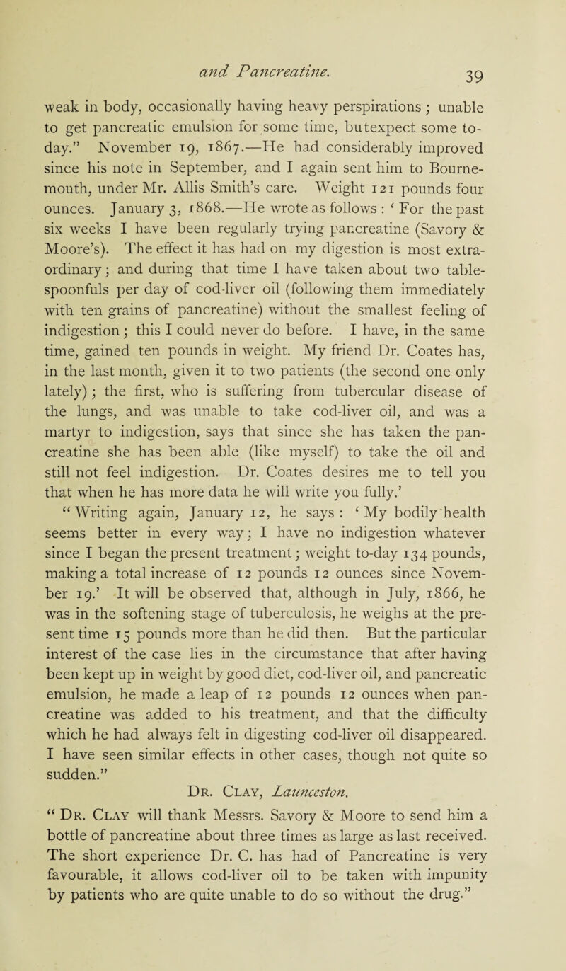 weak in body, occasionally having heavy perspirations ; unable to get pancreatic emulsion for some time, butexpect some to¬ day.” November 19, 1867.—He had considerably improved since his note in September, and I again sent him to Bourne¬ mouth, under Mr. Allis Smith’s care. Weight 121 pounds four ounces. January 3, 1868.—He wrote as follows : ‘ For the past six weeks I have been regularly trying pancreatine (Savory & Moore’s). The effect it has had on my digestion is most extra¬ ordinary ; and during that time I have taken about two table¬ spoonfuls per day of cod-liver oil (following them immediately with ten grains of pancreatine) without the smallest feeling of indigestion; this I could never do before. I have, in the same time, gained ten pounds in weight. My friend Dr. Coates has, in the last month, given it to two patients (the second one only lately); the first, who is suffering from tubercular disease of the lungs, and was unable to take cod-liver oil, and was a martyr to indigestion, says that since she has taken the pan¬ creatine she has been able (like myself) to take the oil and still not feel indigestion. Dr. Coates desires me to tell you that when he has more data he will write you fully.’ “ Writing again, January 12, he says: ‘ My bodily health seems better in every way; I have no indigestion whatever since I began the present treatment; weight to-day 134 pounds, making a total increase of 12 pounds 12 ounces since Novem¬ ber 19.’ It will be observed that, although in July, 1866, he was in the softening stage of tuberculosis, he weighs at the pre¬ sent time 15 pounds more than he did then. But the particular interest of the case lies in the circumstance that after having been kept up in weight by good diet, cod-liver oil, and pancreatic emulsion, he made a leap of 12 pounds 12 ounces when pan¬ creatine was added to his treatment, and that the difficulty which he had always felt in digesting cod-liver oil disappeared. I have seen similar effects in other cases, though not quite so sudden.” Dr. Clay, Launceston. “ Dr. Clay will thank Messrs. Savory & Moore to send him a bottle of pancreatine about three times as large as last received. The short experience Dr. C. has had of Pancreatine is very favourable, it allows cod-liver oil to be taken with impunity by patients who are quite unable to do so without the drug.”