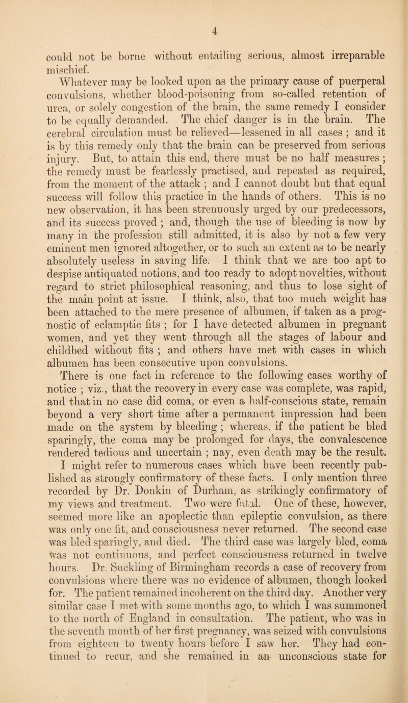 could not be borne without entailing serious, almost irreparable mischief. Whatever may be looked upon as the primary cause of puerperal convulsions, whether blood-poisoning from so-called retention of urea, or solely congestion of the brain, the same remedy I consider to be equally demanded. The chief danger is in the brain. The cerebral circulation must be relieved—lessened in all cases ; and it is by this remedy only that the brain can be preserved from serious injury. But, to attain this end, there must be no half measures ; the remedy must be fearlessly practised, and repeated as required, from the moment of the attack ; and I cannot doubt but that equal success will follow this practice in the hands of others. This is no new observation, it has been strenuously urged by our predecessors, and its success proved ; and, though the use of bleeding is now by many in the profession still admitted, it is also by not a few very eminent men ignored altogether, or to such an extent as to be nearly absolutely useless in saving life. I think that we are too apt to despise antiquated notions, and too ready to adopt novelties, without regard to strict philosophical reasoning, and thus to lose sight of the main point at issue. I think, also, that too much weight has been attached to the mere presence of albumen, if taken as a prog¬ nostic of eclamptic fits ; for I have detected albumen in pregnant women, and yet they went through all the stages of labour and childbed without fits ; and others have met with cases in which albumen has been consecutive upon convulsions. There is one fact in reference to the following cases worthy of notice ; viz., that the recovery in every case was complete, was rapid, and that in no case did coma, or even a half-conscious state, remain beyond a very short time after a permanent impression had been made on the system by bleeding ; whereas, if the patient be bled sparingly, the coma may be prolonged for days, the convalescence rendered tedious and uncertain ; nay, even death may be the result. I might refer to numerous cases which have been recently pub¬ lished as strongly confirmatory of these facts. I only mention three recorded by Dr. Donkin of Durham, as strikingly confirmatory of my views and treatment. Two were fatal. One of these, however, seemed more like an apoplectic than epileptic convulsion, as there was only one fit, and consciousness never returned. The second case was bled sparingly, and died. The third case was largely bled, coma was not continuous, and perfect consciousness returned in twelve hours. Dr. Suckling of Birmingham records a case of recovery from convulsions where there was no evidence of albumen, though looked for. The patient remained incoherent on the third day. Another very similar case 1 met with some months ago, to which I was summoned to the north of England in consultation. The patient, who was in the seventh month of her first pregnancy, was seized with convulsions from eighteen to twenty hours before I saw her. They had con¬ tinued to recur, and she remained in an unconscious state for