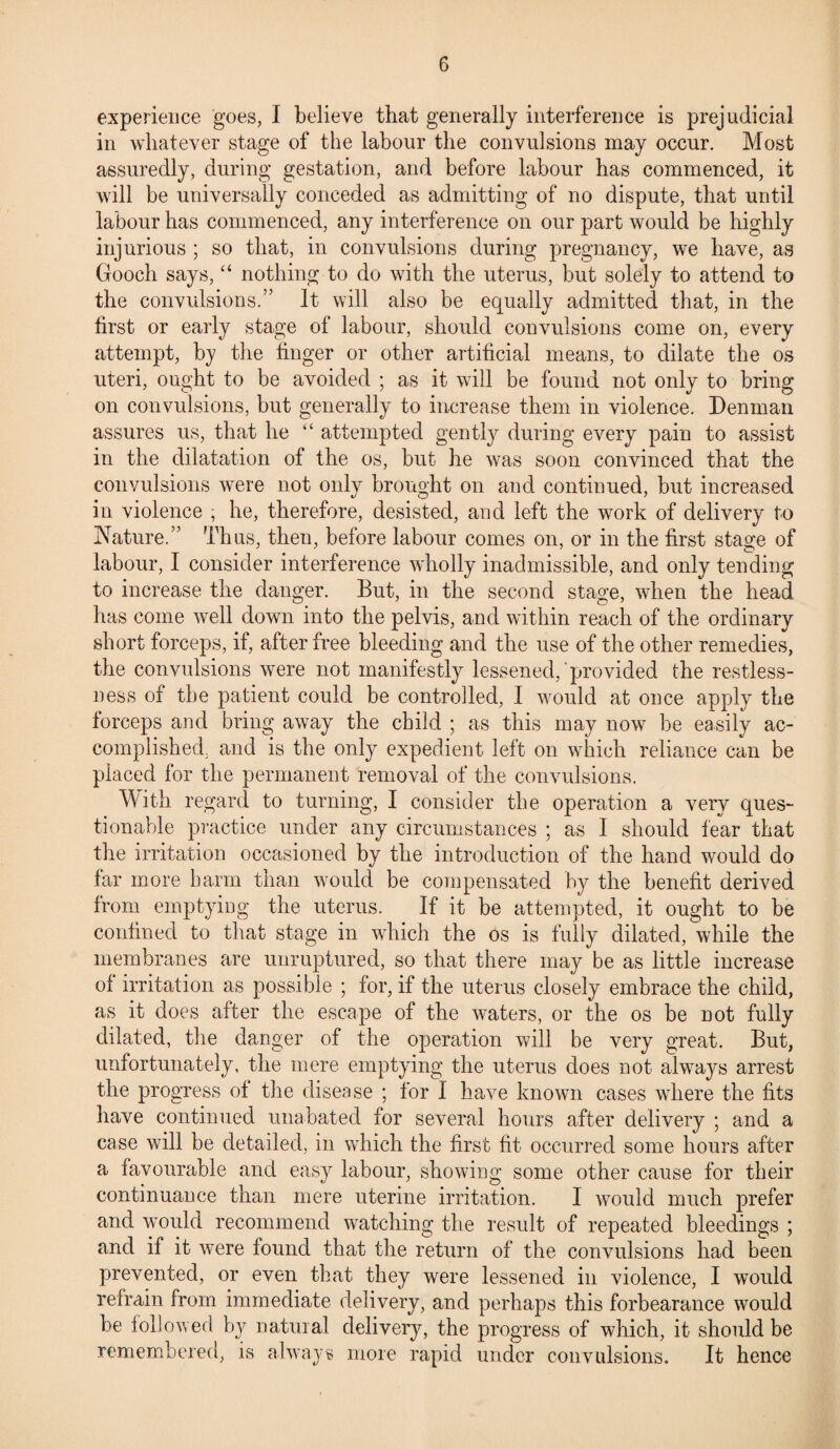 experience goes, I believe that generally interference is prejudicial in whatever stage of the labour the convulsions may occur. Most assuredly, during gestation, and before labour has commenced, it will be universally conceded as admitting of no dispute, that until labour has commenced, any interference on our part would be highly injurious ; so that, in convulsions during pregnancy, we have, as Gooch says, “ nothing to do with the uterus, but solely to attend to the convulsions.” It will also be equally admitted that, in the first or early stage of labour, should convulsions come on, every attempt, by the finger or other artificial means, to dilate the os uteri, ought to be avoided ; as it will be found not only to bring on convulsions, but generally to increase them in violence. Denman assures us, that he “ attempted gently during every pain to assist in the dilatation of the os, but he was soon convinced that the convulsions were not only brought on and continued, but increased in violence , he, therefore, desisted, and left the work of delivery to Nature.” Thus, then, before labour comes on, or in the first stage of labour, I consider interference wholly inadmissible, and only tending to increase the danger. But, in the second stage, when the head has come well down into the pelvis, and within reach of the ordinary short forceps, if, after free bleeding and the use of the other remedies, the convulsions were not manifestly lessened, provided the restless¬ ness of the patient could be controlled, I would at once apply the forceps and bring away the child ; as this may now be easily ac¬ complished. and is the only expedient left on which reliance can be placed for the permanent removal of the convulsions. With regard to turning, I consider the operation a very ques¬ tionable practice under any circumstances ; as I should fear that the irritation occasioned by the introduction of the hand would do far more barm than would be compensated by the benefit derived from emptying the uterus. If it be attempted, it ought to be confined to that stage in which the os is fully dilated, while the membranes are unruptured, so that there may be as little increase of irritation as possible ; for, if the uterus closely embrace the child, as it does after the escape of the waters, or the os be not fully dilated, the danger of the operation will be very great. But, unfortunately, the mere emptying the uterus does not always arrest the progress of the disease ; for I have known cases where the fits have continued unabated for several hours after delivery ; and a case will be detailed, in which the first fit occurred some hours after a favourable and easy labour, showing some other cause for their continuance than mere uterine irritation. I would much prefer and would recommend watching the result of repeated bleedings ; and if it were found that the return of the convulsions had been prevented, or even that they were lessened in violence, I would refrain from immediate delivery, and perhaps this forbearance would be followed by natural delivery, the progress of which, it should be remembered, is always more rapid under convulsions. It hence