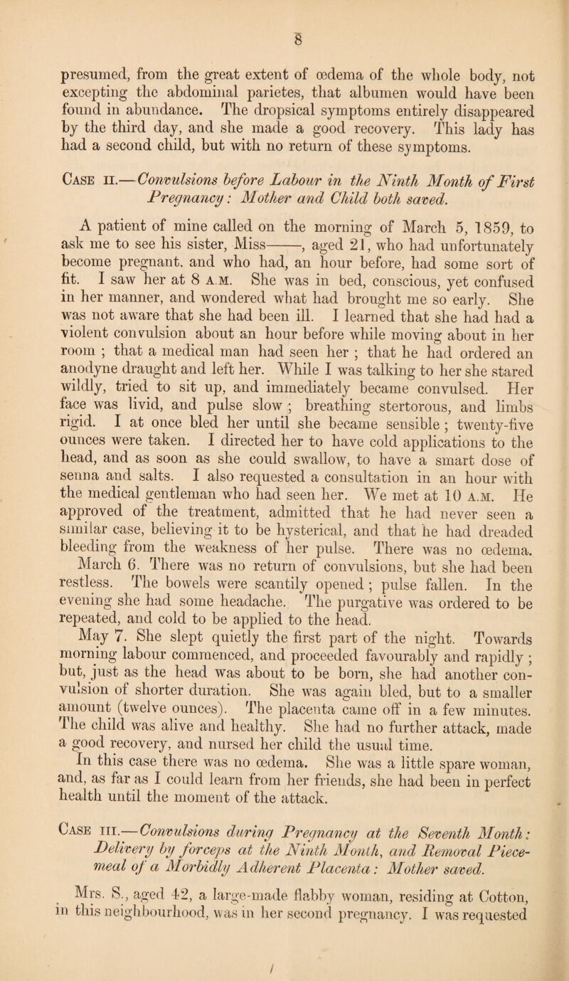 presumed, from the great extent of oedema of the whole body, not excepting the abdominal parietes, that albumen would have been found in abundance. The dropsical symptoms entirely disappeared by the third day, and she made a good recovery. This lady has had a second child, but with no return of these symptoms. Case ii.—Convulsions before Labour in the Ninth Month of First Pregnancy: Mother and Child both saved. A patient of mine called on the morning of March 5, 1859, to ask me to see his sister, Miss-, aged 21, who had unfortunately become pregnant, and who had, an hour before, had some sort of fit. I saw her at 8 a m. She was in bed, conscious, yet confused in her manner, and wondered what had brought me so early. She was not aware that she had been ill. I learned that she had had a violent convulsion about an hour before while moving about in her room ; that a medical man had seen her ; that he had ordered an anodyne draught and left her. While I was talking to her she stared wildly, tried to sit up, and immediately became convulsed. Her face was livid, and pulse slow ; breathing stertorous, and limbs rigid. I at once bled her until she became sensible ; twenty-five ounces were taken. I directed her to have cold applications to the head, and as soon as she could swallow*, to have a smart dose of senna and salts. I also requested a consultation in an hour with the medical gentleman who had seen her. We met at 10 a.m. He approved of the treatment, admitted that he had never seen a similar case, believing it to be hysterical, and that he had dreaded bleeding from the weakness of her pulse. There was no oedema. March 6. There was no return of convulsions, but she had been restless. The bowels were scantily opened ; pulse fallen. In the evening she had some headache. The purgative was ordered to be repeated, and cold to be applied to the head. May 7. She slept quietly the first part of the night. Towards morning labour commenced, and proceeded favourably and rapidly ; but, just as the head was about to be born, she had another con¬ vulsion of shorter duration. She was again bled, but to a smaller amount (twelve ounces). The placenta came off in a few minutes. Ihe child was alive and healthy. She had no further attack, made a good recovery, and nursed her child the usual time. In this case there was no oedema. She was a little spare woman, and, as far as I could learn from her friends, she had been in perfect health until the moment of the attack. Case hi.—Convulsions during Pregnancy at the Seventh Month: Delivery by forceps at the Ninth Month, and Removal Piece¬ meal of a Morbidly Adherent Placenta: Mother saved. Mrs. S., aged 42, a large-made flabby woman, residing at Cotton, in this neighbourhood, was in her second pregnancy. I was requested /