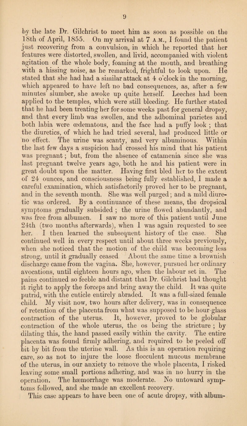 by the late Dr. Gilchrist to meet him as soon as possible on the 18th of April, 1855. On my arrival at 7 a.m., I found the patient just recovering from a convulsion, in which he reported that her features were distorted, swollen, and livid, accompanied with violent agitation of the whole body, foaming at the mouth, and breathing with a hissing noise, as he remarked, frightful to look upon. He stated that she had had a similar attack at 4 o’clock in the morning, which appeared to have left no bad consequences, as, after a few minutes’ slumber, she awoke up quite herself. Leeches had been applied to the temples, which were still bleeding. He further stated that he had been treating her for some weeks past for general dropsy, and that every limb was swollen, and the adbominal parietes and both labia were oedematous, and the face had a puffy look ; that the diuretics, of which he had tried several, had produced little or no effect. The urine was scanty, and very albuminous. Within the last few days a suspicion had crossed his mind that his patient was pregnant; but, from the absence of catamenia since she was last pregnant twelve years ago, both he and his patient were in great doubt upon the matter. Having first bled ht*r to the extent of 24 ounces, and consciousness being fully established, I made a careful examination, which satisfactorily proved her to be pregnant, and in the seventh month. She was well purged; and a mild diure¬ tic was ordered. By a continuance of these means, the dropsical symptoms gradually subsided ; the urine flowed abundantly, and was free from albumen. I saw no more of this patient until June 24th (two months afterwards), when 1 wTas again requested to see her. I then learned the subsequent history of the case. She continued well in every respect until about three weeks previously, when she noticed that the motion of the child was becoming less strong, until it gradually ceased. About the same time a brownish discharge came from the vagina. She, however, pursued her ordinary avocations, until eighteen hours ago, when the labour set in. The pains continued so feeble and distant that Dr. Gilchrist had thought it right to apply the forceps and bring away the child. It was quite putrid, with the cuticle entirely abraded. It was a full-sized female child. My visit now, two hours after delivery, was in consequence of retention of the placenta from what was supposed to be hour-glass contraction of the uterus. It, however, proved to be globular contraction of the whole uterus, the os being the stricture ; by dilating this, the hand passed easily within the cavity. The entire placenta was found firmly adhering, and required to be peeled off bit by bit from the uterine wall. As this is an operation requiring care, so as not to injure the loose flocculent mucous membrane of the uterus, in our anxiety to remove the whole placenta, I risked leaving some small portions adhering, and was in no hurry in the operation. The haemorrhage was moderate. No untoward symp¬ toms followed, and she made an excellent recovery. This case appears to have been one of acute dropsy, with album-