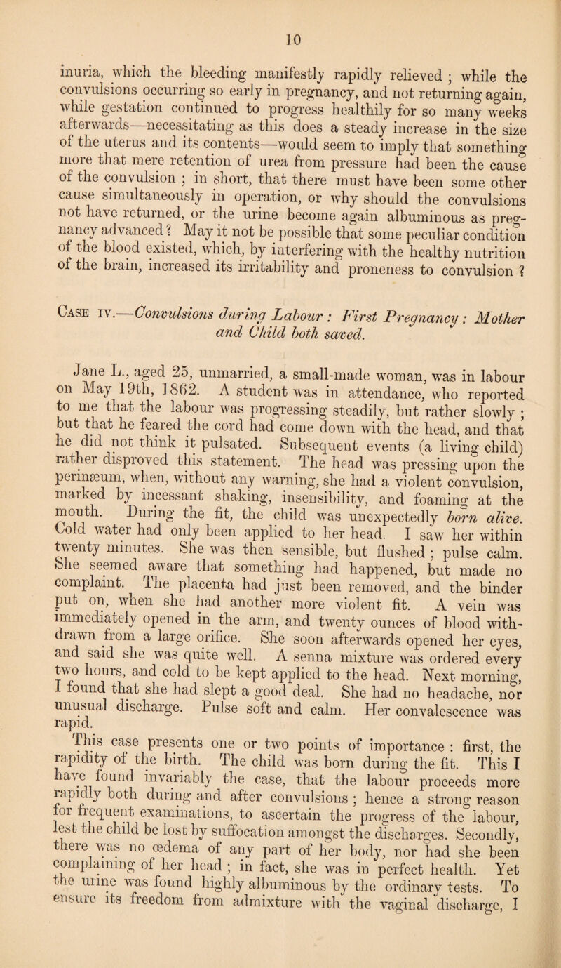 inuria, which the bleeding manifestly rapidly relieved ; while the convulsions occurring so early in pregnancy, and not returning again, while gestation continued to progress healthily for so many weeks afterwards—necessitating as this does a steady increase in the size of the uterus and its contents—would seem to imply that somethin^ more that mere retention of urea from pressure had been the cause of the convulsion ; in short, that there must have been some other cause simultaneously in operation, or why should the convulsions not have returned, or the urine become again albuminous as preg¬ nancy advanced. ? May it not be possible that some peculiar condition of the blood existed, which, by interfering with the healthy nutrition of the biain, increased its irritability and proneness to convulsion ? Case iy. Convulsions during Labour : First Pregnancy : Mother and Child both saved. Jane L., aged 25, unmarried, a small-made woman, was in labour on May 19th, 1862. A student was in attendance, who reported to me that the labour was progressing steadily, but rather slowly ; but that he feared the cord had come down with the head, and that he did not think it pulsated. Subsequent events (a living child) rather dispioved this statement. The head was pressing upon the perinaeum, when, without any warning, she had a violent convulsion, marked by incessant shaking, insensibility, and foaming at the mouth. During the fit, the child was unexpectedly born alive. Cold water had only been applied to her head. I saw her within twenty minutes. She was then sensible, but flushed ; pulse calm. »Jie seemed aware that something had happened, but made no complaint, ihe placenta had just been removed, and the binder put on, when she had another more violent fit. A vein was immediately opened in the arm, and twenty ounces of blood with¬ drawn from a large orifice. She soon afterwards opened her eyes, and said she was quite well. A senna mixture was ordered every two hours, and cold to be kept applied to the head. Next morning, found that she had slept a good deal. She had no headache, nor unusual discharge. Pulse soft and calm. Her convalescence was rapid. ihis case presents one or two points of importance : first, the rapidity of the birth. The child was bom during the fit. This I lave found invariably the case, that the labour proceeds more lap idly both during and after convulsions ; hence a strong reason oi frequent examinations, to ascertain the progress of the labour, ebt the child be lost by suffocation amongst the discharges. Secondly, there was no mdema of any part of her body, nor had she been complaining of her head ; in fact, she was in perfect health. Yet t ie mine was found highly albuminous by the ordinary tests. To ensme its freedom from admixture with the vaginal discharge, I