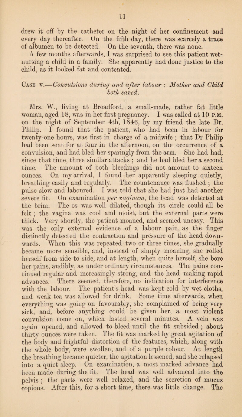 drew it off by the catheter on the night of her confinement and every day thereafter. On the fifth day, there was scarcely a trace of albumen to be detected. On the seventh, there was none. A few months afterwards, I was surprised to see this patient wet- nursing a child in a family. She apparently had done justice to the child, as it looked fat and contented. Case y.—Convulsions during and after labour : Mother and Child both saved. Mrs. W., living at Broadford, a small-made, rather fat little woman, aged 18, was in her first pregnancy. I was called at 10 p.m. on the night of September 4th, 1840, by my friend the late Dr. Philip. I found that the patient, who had been in labour for twenty-one hours, was first in charge of a midwife ; that Dr Philip had been sent for at four in the afternoon, on the occurrence of a convulsion, and had bled her sparingly from the arm. She had had, since that time, three similar attacks ; and he had bled her a second time. The amount of both bleedings did not amount to sixteen ounces. On my arrival, I found her apparently sleeping quietly, breathing easily and regularly. The countenance was flushed ; the pulse slow and laboured. I was told that she had just had another severe fit. On examination per vaginam, the head was detected at the brim. The os was well dilated, though its circle could all be felt ; the vagina was cool and moist, but the external parts were thick. Very shortly, the patient moaned, and seemed uneasy. This was the only external evidence of a labour pain, as the finger distinctly detected the contraction and pressure of the head down¬ wards. When this was repeated two or three times, she gradually became more sensible, and, instead of simply moaning, she rolled herself from side to side, and at length, when quite herself, she bore her pains, audibly, as under ordinary circumstances. The pains con¬ tinued regular and increasingly strong, and the head making rapid advances. There seemed, therefore, no indication for interference with the labour. The patient’s head was kept cold by wet cloths, and weak tea was allowed for drink. Some time afterwards, when everything was going on favourably, she complained of being very sick, and, before anything could be given her, a most violent convulsion come on, which lasted several minutes. A vein was again opened, and allowed to bleed until the fit subsided ; about thirty ounces were taken. The fit was marked by great agitation of the body and frightful distortion of the features, which, along with the whole body, were swollen, and of a purple colour. At length the breathing became quieter, the agitation lessened, and she relapsed into a quiet sleep. On examination, a most marked advance had been made during the fit. The head was well advanced into the pelvis ; the parts were well relaxed, and the secretion of mucus copious. After this, for a short time, there was little change. The
