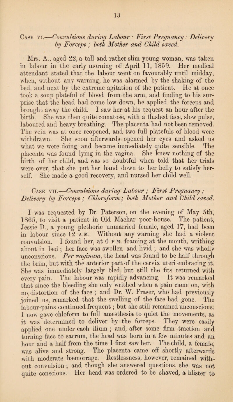 Case vi.—Convulsions during Labour: First Pregnancy: Delivery by Forceps ; both Mother and Child saved. Mrs. A., aged 22, a tall and rather slim young woman, was taken in labour in the early morning of April 11, 1859. Her medical attendant stated that the labour went on favourably until midday, when, without any warning, he was alarmed by the shaking of the bed, and next by the extreme agitation of the patient. He at once took a soup plateful of blood from the arm, and finding to his sur¬ prise that the head had come low down, he applied the forceps and brought away the child. I saw her at his request an hour after the birth. She was then quite comatose, with a flushed face, slow pulse, laboured and heavy breathing. The placenta had not been removed. The vein was at once reopened, and two full platefuls of blood were withdrawn. She soon afterwards opened her eyes and asked us what we were doing, and became immediately quite sensible. The placenta was found lying in the vagina. She knew nothing of the birth of her child, and was so doubtful when told that her trials were over, that she put her hand down to her belly to satisfy her¬ self. She made a good recovery, and nursed her child well. Case vii.—Convulsions during Labour ; First Pregnancy; Delivery by Forceps ; Chloroform; both Mother and Child saved. I was requested by Dr. Paterson, on the evening of May 5 th, 1865, to visit a patient in Old Machar poor-house. The patient, Jessie D., a young plethoric unmarried female, aged 17, had been in labour since 12 a.m. Without any warning she had a violent convulsion. I found her, at 6 p.m. foaming at the mouth, writhing about in bed ; her face was swollen and livid ; and she was wholly unconscious. Per vaginam, the head was found to be half through the brim, but with the anterior part of the cervix uteri embracing it. She was immediately largely bled, but still the fits returned with every pain. The labour was rapidly advancing. It was remarked that since the bleeding she only writhed when a pain came on, with no distortion of the face ; and Dr. W. Fraser, who had previously joined us, remarked that the swelling of the face had gone. The labour-pains continued frequent; but she still remained unconscious. I now gave chloform to full anaesthesia to quiet the movements, as it was determined to deliver by the forceps. They were easily applied one under each ilium ; and, after some firm traction and turning face to sacrum, the head was born in a few minutes and an hour and a half from the time I first saw her. The child, a female, was alive and strong. The placenta came off shortly afterwards with moderate hsemorrage. Restlessness, however, remained with¬ out convulsion; and though she answered questions, she was not quite conscious. Her head was ordered to be shaved, a blister to