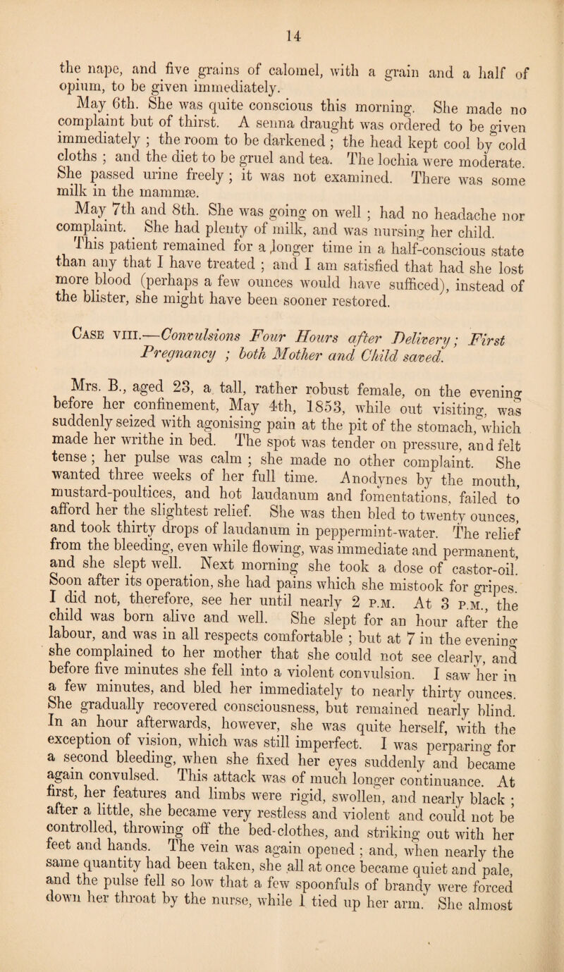 the nape, and five grains of calomel, with a grain and a half of opium, to be given immediately. May 6th. She was quite conscious this morning. She made no complaint but of thirst. A senna draught was ordered to be given immediately ; the room to be darkened ; the head kept cool by cold cloths , and the diet to be gruel and tea. The lochia were moderate She passed urine freely ; it was not examined. There was some milk in the mammae. May 7th and 8th. She was going on well ; had no headache nor complaint. She had plenty of milk, and was nursing her child. i his patient remained for a .longer time in a half-conscious state than any that I have treated ; and I am satisfied that had she lost more blood (perhaps a few ounces would have sufficed), instead of the blister, she might have been sooner restored. Case viii.—Convulsions Four Hours after Delivery; First Pregnancy ; both Mother and Child saved. Mrs. B., aged 23, a tall, rather robust female, on the evening before her confinement, May 4th, 1853, while out visiting, was suddenly seized with agonising pain at the pit of the stomach,'which made her writhe in bed. I he spot was tender on pressure, and felt tense ; her pulse was calm ; she made no other complaint. She wanted three weeks of her full time. Anodynes by the mouth, mustard-poultices, and hot laudanum and fomentations, failed to afford her the slightest relief. She was then bled to twenty ounces, and took thirty drops of laudanum in peppermint-water. The relief from the bleeding, even while flowing, was immediate and permanent and she slept well. . Next morning she took a dose of castor-oil Soon after its operation, she had pains which she mistook for gripes. I did not, therefore, see her until nearly 2 p.m. At 3 pm the child was born alive and well. She slept for an hour after the labour, and was in all respects comfortable ; but at 7 in the evening she complained to her mother that she could not see clearly and before five minutes she fell into a violent convulsion. I saw her in a few minutes, and bled her immediately to nearly thirty ounces. She gradually recovered consciousness, but remained nearly blind In an hour afterwards, however, she was quite herself, with the exception of vision, which was still imperfect. I was perparing for a second bleeding, when she fixed her eyes suddenly and became again convulsed. Ihis attack was of much longer continuance. At first, her features and limbs were rigid, swollen, and nearly black ; after a little, she became very restless and violent and could not be controlled, throwing off the bed-clothes, and striking out with her feet and hands. The vein was again opened ; and, when nearly the same quantity had been taken, she all at once became quiet and pale, and the pulse fell so low that a few spoonfuls of brandy were forced down her throat by the nurse, while 1 tied up her arm. She almost