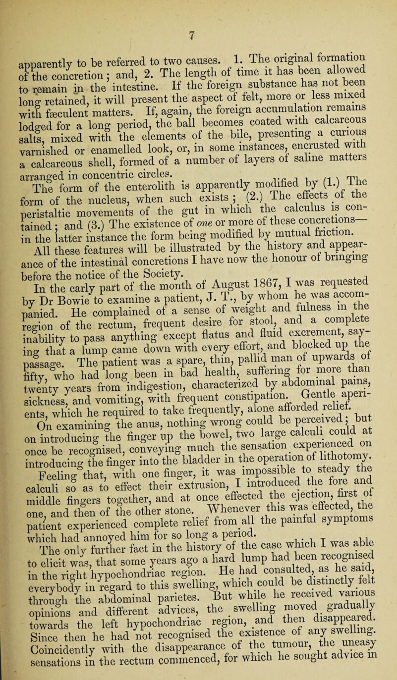 apparently to be referred to two causes. 1. The original formation oFthe co/cretion; and, 2. The length of time it has been allowed to remain in the intestine. If the foreign substance has not been long retained, it will present the aspect of felt, more or less mixed with feculent matters. If, again, the foreign accumulation remains lodged for a long period, the ball becomes coated with calcareous salts, mixed with the elements of the bile, presenting a curious varnished or enamelled look, or, in some instances encrusted with a calcareous shell, formed of a number of layers of saline matters arranged in concentric circles. . n * Ti The form of the enterolith is apparently modified by (1.) 1 he form of the nucleus, when such exists ; (2.) The effects of the peristaltic movements of the gut in which the calculus is con¬ tained ; and (3.) The existence of one or more of these concretions in the latter instance the form being modified by mutual friction. All these features will be illustrated by the history and appear¬ ance of the intestinal concretions I have now the honour of bringing before the notice of the Society. , i In the early part of the month of August 1867, I was requested by Dr Bowie to examine a patient, J. T., by whom he was accom¬ panied. He complained of a sense of weight and fulness m the Lion of the rectum, frequent desire for stool, and a complete inability to pass anything except flatus and fluid excrement s y ing that a lump came down with every effort and blocked up passage. The patient was a spare, thin, pallid man of upwards of Ffty who had long been in bad health, suffering for more than twenty years from indigestion, characterized by abdominal pains sickness, and vomiting, with frequent constipation M apen ents, which he required to take frequently, alone afforded relief. On examining the anus, nothing wrong could be perceived, but on introducing the finger up the bowel, two large calculi could at once be recognised, conveying much the sensation experienced introducing the finger into the bladder in the operation of lithotomy. Feeling that, with one finger, it was impossible to steady the calculi so as to effect their extrusion, I introduced the foie an middle fingers together, and at once effected the ejection, first o “ne and then of the other stone. Whenever this was effected the patient experienced complete relief from all the painful symptoms which had annoyed him ior so long a period. . , T 11 The only further fact in the history of the case which I was able to elicit wi, that some years ago a hard lump had been recognised in the right hypochondriac region. He had consulted, as he sa , everybody in regard to this swelling, which could be distinctly felt through the abdominal parietes. But while he ^“^fe^llv opinions and different advices, the _ swe mg m S j towards the left hypochondriac region, and then disappeared. Since then he had not recognised the existence of any swe> g- Coincidently with the disappearance of the tumour, the> u ‘ / sensations in the rectum commenced, for which he sought advice in