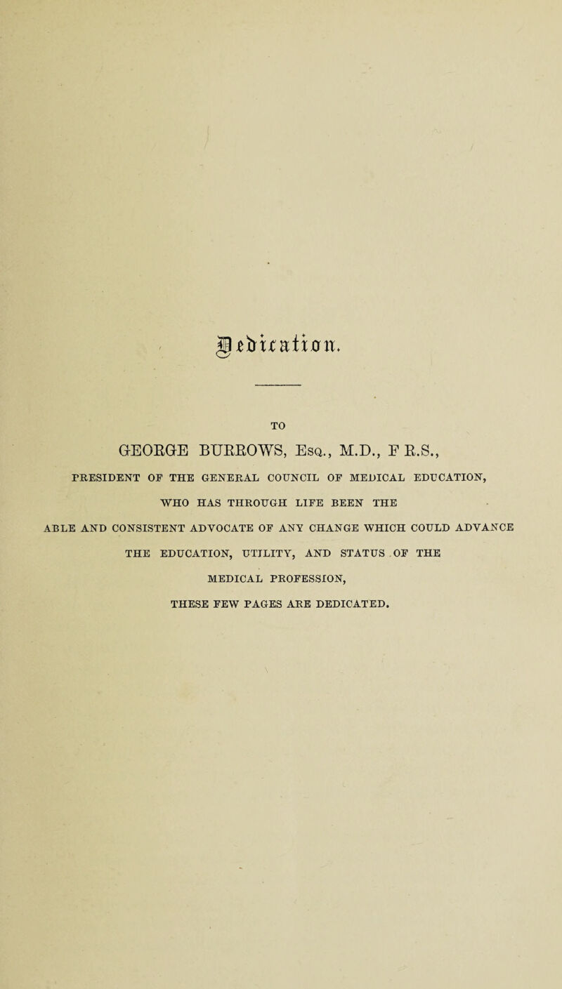 gffruaiiott. TO GEORGE BURROWS, Esq., M.D., E R.S., PRESIDENT OF THE GENERAL COUNCIL OF MEDICAL EDUCATION, WHO HAS THROUGH LIFE BEEN THE ABLE AND CONSISTENT ADVOCATE OF ANY CHANGE WHICH COULD ADVANCE THE EDUCATION, UTILITY, AND STATUS OF THE MEDICAL PROFESSION, THESE FEW PAGES ARE DEDICATED