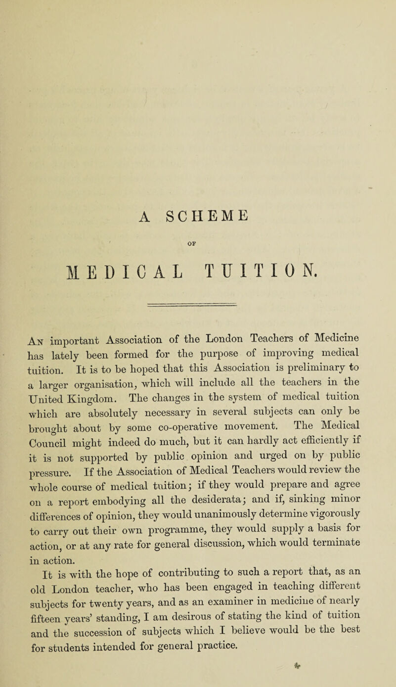 OF MEDICAL TUITION. An important Association of the London Teachers of Medicine has lately been formed for the purpose of improving medical tuition. It is to be hoped that this Association is preliminary to a larger organisation, which will include all the teachers in the United Kingdom. The changes in the system of medical tuition which are absolutely necessary in several subjects can only be brought about by some co-operative movement. The Medical Council might indeed do much, but it can hardly act efficiently if it is not supported by public opinion and urged on by public pressure. If the Association of Medical Teachers would review the whole course of medical tuition; if they would prepare and agree 011 a report embodying all the desiderata; and if, sinking minor differences of opinion, they would unanimously determine vigorously to carry out their own programme, they would supply a basis for action, or at any rate for general discussion, which would terminate in action. It is with the hope of contributing to such a report that, as an old London teacher, who has been engaged in teaching different subjects for twenty years, and as an examiner in medicine of nearly fifteen years’ standing, I am desirous of stating the kind of tuition and the succession of subjects which I believe would be the best for students intended for general practice.