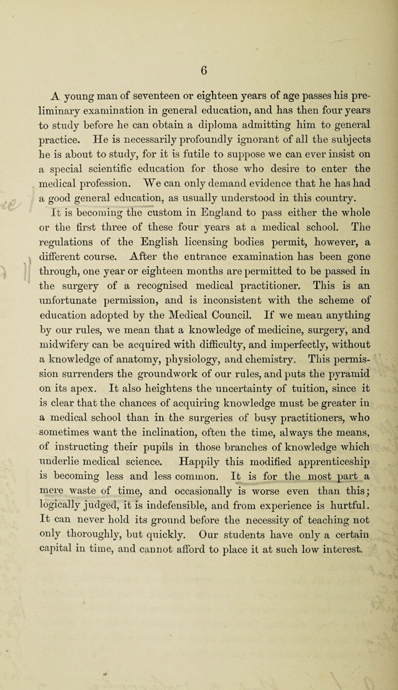 A young man of seventeen or eighteen years of age passes his pre¬ liminary examination in general education, and has then four years to study before he can obtain a diploma admitting him to general practice. He is necessarily profoundly ignorant of all the subjects he is about to study, for it is futile to suppose we can ever insist on a special scientific education for those who desire to enter the medical profession. We can only demand evidence that he has had a good general education, as usually understood in this country. It is becoming the custom in England to pass either the whole or the first three of these four years at a medical school. The regulations of the English licensing bodies permit, however, a different course. After the entrance examination has been gone through, one year or eighteen months are permitted to be passed in the surgery of a recognised medical practitioner. This is an unfortunate permission, and is inconsistent with the scheme of education adopted by the Medical Council. If we mean anything by our rules, we mean that a knowledge of medicine, surgery, and midwifery can be acquired with difficulty, and imperfectly, without a knowledge of anatomy, physiology, and chemistry. This permis¬ sion surrenders the groundwork of our rules, and puts the pyramid on its apex. It also heightens the uncertainty of tuition, since it is clear that the chances of acquiring knowledge must be greater in a medical school than in the surgeries of busy practitioners, who sometimes want the inclination, often the time, always the means, of instructing their pupils in those branches of knowledge which underlie medical science. Happily this modified apprenticeship is becoming less and less common. It is for the most part a mere waste of time, and occasionally is worse even than this; logically judged, it is indefensible, and from experience is hurtful. It can never hold its ground before the necessity of teaching not only thoroughly, but quickly. Our students have only a certain capital in time, and cannot afford to place it at such low interest. it