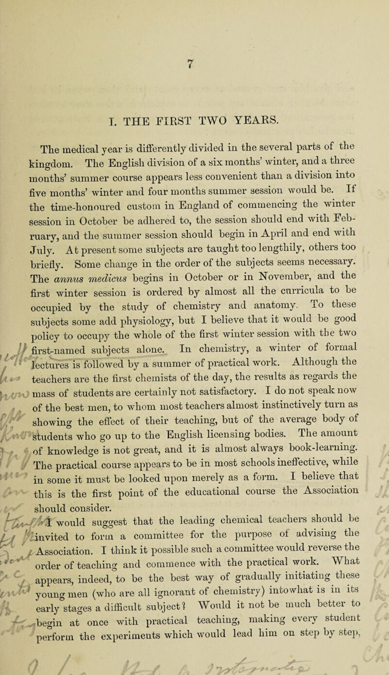 T. THE FIRST TWO YEARS. I** !} j if Jf. i * The medical year is differently divided in the several parts of the kingdom. The English division of a six months winter, and a thiee months’ summer course appears less convenient than a division into five months’ winter and four months summer session would be. It the time-honoured custom in England of commencing the winter session in October be adhered to, the session should end with Feb¬ ruary, and the summer session should begin in April and end with July. At present some subjects are taught too lengthily, others too briefly. Some change in the order of the subjects seems necessary. The annus medicus begins in October or in November, and the first winter session is ordered by almost all the curricula to be occupied by the study of chemistry and anatomy. To these subjects some add physiology, but I believe that it would be good policy to occupy the whole of the first winter session with the two first-named subjects alone. In chemistry, a winter of formal lectures is followed by a summer of practical work. Although the teachers are the first chemists of the day, the results as regards the mass of students are certainly not satisfactory. I do not speak now of the best men, to whom most teachers almost instinctively turn as showing the effect of their teaching, but of the average body of students who go up to the English licensing bodies. The amount of knowledge is not great, and it is almost always book-learning. The practical course appears to be in most schools ineffective, while in some it must be looked upon merely as a form. I believe that this is the first point of the educational course the Association should consider. would suggest that the leading chemical teachers should be invited to form a committee for the purpose ol advising tne Association. I think it possible such a committee would reverse the order of teaching and commence with the practical work. What appears, indeed, to be the best way of gradually initiating these young men (who are all ignorant of chemistry) intowhat is in its early stages a difficult subject! Would it not be much better to begin at once with practical teaching, making every student perform the experiments which would lead him on step by step, ft.* ft 7 5#■- r ^t-