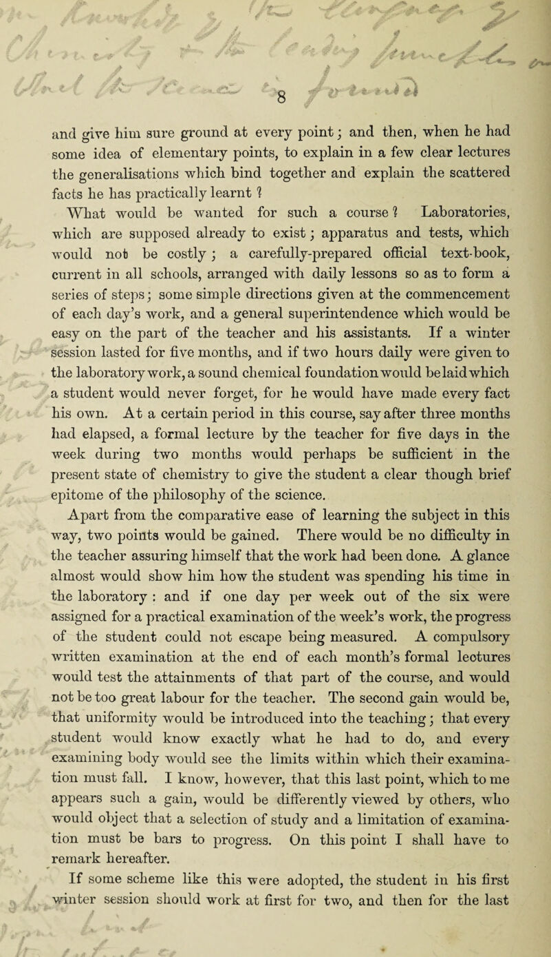 and give him sure ground at every point; and then, when he had some idea of elementary points, to explain in a few clear lectures the generalisations which bind together and explain the scattered facts he has practically learnt % What would be wanted for such a course 1 Laboratories, which are supposed already to exist; apparatus and tests, which would not be costly; a carefully-prepared official text-book, current in all schools, arranged with daily lessons so as to form a series of steps; some simple directions given at the commencement of each day’s work, and a general superintendence which would be easy on the part of the teacher and his assistants. If a winter session lasted for five months, and if two hours daily were given to the laboratory work, a sound chemical foundation would be laid which a student would never forget, for he would have made every fact his own. At a certain period in this course, say after three months had elapsed, a formal lecture by the teacher for five days in the week during two months would perhaps be sufficient in the present state of chemistry to give the student a clear though brief epitome of the philosophy of the science. Apart from the comparative ease of learning the subject in this way, two points would be gained. There would be no difficulty in the teacher assuring himself that the work had been done. A glance almost would show him how the student was spending his time in the laboratory : and if one day per week out of the six were assigned for a practical examination of the week’s work, the progress of the student could not escape being measured. A compulsory written examination at the end of each month’s formal lectures would test the attainments of that part of the course, and would not be too great labour for the teacher. The second gain would be, that uniformity would be introduced into the teaching; that every student would know exactly what he had to do, and every examining body would see the limits within which their examina¬ tion must fall. I know, however, that this last point, which to me appears such a gain, would be differently viewed by others, who would object that a selection of study and a limitation of examina¬ tion must be bars to progress. On this point I shall have to remark hereafter. If some scheme like this were adopted, the student in his first winter session should work at first for two, and then for the last v / * ... ./