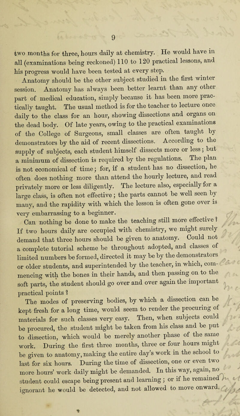 two months for three, hours daily at chemistry. He would have in all (examinations being reckoned) 110 to 120 practical lessons, and his progress would have been tested at every step. Anatomy should be the other subject studied in the first wintei session. Anatomy has always been better learnt than any otliei part of medical education, simply because it has been moie piac- ticaliy taught. The usual method is for the teacher to lecture once daily to the class for an hour, showing dissections and organs on the dead body. Of late years, owing to the practical examinations of the College of Surgeons, small classes are often taught by demonstrators by the aid of recent dissections. According to the supply of subjects, each student himself dissects more or *ess; but a minimum of dissection is required by the regulations. The plan is not economical of time \ for, if a student has no dissection, he often does nothing more than attend the hourly lecture, and lead privately more or less diligently. The lecture also, especially for a large class, is often not effective; the parts cannot be well seen by many, and the rapidity with which the lesson is often gone over is very embarrassing to a beginner. Can nothing be done to make the teaching still more effective 1 If two hours daily are occupied with chemistry, we might suiely demand that three hours should be given to anatomy. Could not a complete tutorial scheme be throughout adopted, and classes of limited numbers be formed, directed it may be by the demonstratois or older students, and superintended by the teacher, in which, com¬ mencing with the bones in their hands, and then passing on to the soft parts, the student should go over and over again the important practical points 1 The modes of preserving bodies, by which a dissection can be kept fresh for a long time, would seem to render the procuring of materials for such classes very easy. Then, when subjects could be procured, the student might be taken from his class and be put to dissection, which would be merely another phase of the same work. During the first three months, three or four hours might be given to anatomy, making the entire day’s work in the school to last for six hours. During the time of dissection, one or even two more hours’ work daily might be demanded. In this way, again, no student could escape being present and learning ; or if he remained ignorant he would be detected, and not allowed to move onward.