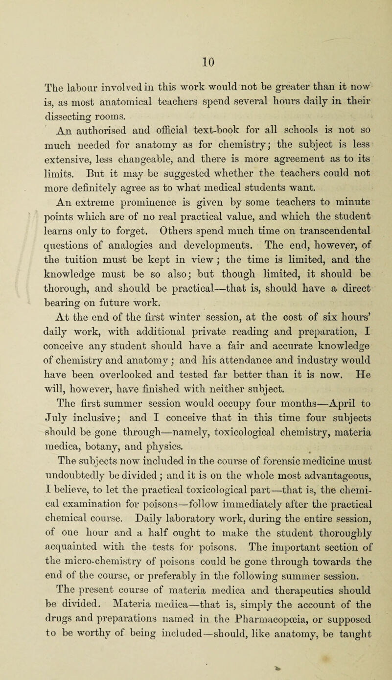 The labour involved in this work would not be greater than it now is, as most anatomical teachers spend several hours daily in their dissecting rooms. An authorised and official text-book for all schools is not so much needed for anatomy as for chemistry; the subject is less extensive, less changeable, and there is more agreement as to its limits. But it may be suggested whether the teachers could not more definitely agree as to what medical students want. An extreme prominence is given by some teachers to minute points which are of no real practical value, and which the student learns only to forget. Others spend much time on transcendental questions of analogies and developments. The end, however, of the tuition must be kept in view; the time is limited, and the knowledge must be so also; but though limited, it should be thorough, and should be practical-—that is, should have a direct bearing on future work. At the end of the first winter session, at the cost of six hours’ daily work, with additional private reading and preparation, I conceive any student should have a fair and accurate knowledge of chemistry and anatomy; and his attendance and industry would have been overlooked and tested far better than it is now. He will, however, have finished with neither subject. The first summer session would occupy four months—April to July inclusive; and I conceive that in this time four subjects should be gone through—namely, toxicological chemistry, materia medica, botany, and physics. The subjects now included in the course of forensic medicine must rj undoubtedly be divided; and it is on the whole most advantageous, I believe, to let the practical toxicological part—that is, the chemi¬ cal examination for poisons—follow immediately after the practical chemical course. Daily laboratory work, during the entire session, of one hour and a half ought to make the student thoroughly acquainted with the tests for poisons. The important section of the micro-chemistry of poisons could be gone through towards the end of the course, or preferably in the following summer session. The present course of materia medica and therapeutics should be divided. Materia medica—that is, simply the account of the drugs and preparations named in the Pharmacopoeia, or supposed to be worthy ol being included—should, like anatomy, be taught