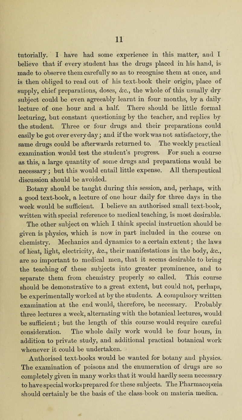 tutorially. I have had some experience in this matter, and I believe that if every student has the drugs placed in his hand, is made to observe them carefully so as to recognise them at once, and is then obliged to read out of his text-book their origin, place of supply, chief preparations, doses, &c., the whole of this usually dry subject could be even agreeably learnt in four months, by a daily lecture of one hour and a half. There should be little formal lecturing, but constant questioning by the teacher, and replies by the student. Three or four drugs and their preparations could easily be got over everyday; and if the work was not satisfactory, the same drugs could be afterwards returned to. The weekly practical examination would test the student’s progress. For such a course as this, a large quantity of some drugs and preparations would be necessary; but this would entail little expense. All therapeutical discussion should be avoided. Botany should be taught during this session, and, perhaps, with a good text-book, a lecture of one hour daily for three days in the week would be sufficient. I believe an authorised small text-book, written with special reference to medical teaching, is most desirable. The other subject on which I think special instruction should be given is physics, which is now in part included in the course on chemistry. Mechanics and dynamics to a certain extent; the laws of heat, light, electricity, &c., their manifestations in the body, &c., are so important to medical men, that it seems desirable to bring the teaching of these subjects into greater prominence, and to separate them from chemistry properly so called. This course should be demonstrative to a great extent, but could not, perhaps, be experimentally worked at by the students. A compulsory written examination at the end would, therefore, be necessary. Probably three lectures a week, alternating with the botanical lectures, would be sufficient; but the length of this course would require careful consideration. The whole daily work would be four hours, in addition to private study, and additional practical botanical work whenever it could be undertaken. Authorised text-books would be wanted for botany and physics. The examination of poisons and the enumeration of drugs are so completely given in many works that it would hardly seem necessary to have special works prepared for these subj ects. The Pharmacopoeia should certainly be the basis of the class-book on materia medica.