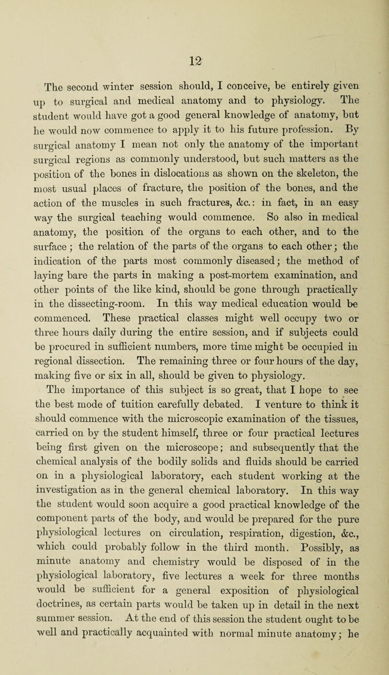The second winter session should, I conceive, be entirely given up to surgical and medical anatomy and to physiology. The student would have got a good general knowledge of anatomy, but he would now commence to apply it to his future profession. By surgical anatomy I mean not only the anatomy of the important surgical regions as commonly understood, but such matters as the position of the bones in dislocations as shown on the skeleton, the most usual places of fracture, the position of the bones, and the action of the muscles in such fractures, &c.: in fact, in an easy way the surgical teaching would commence. So also in medical anatomy, the position of the organs to each other, and to the surface; the relation of the parts of the organs to each other; the indication of the parts most commonly diseased; the method of laying bare the parts in making a post-mortem examination, and other points of the like kind, should be gone through practically in the dissecting-room. In this way medical education would be commenced. These practical classes might well occupy two or three hours daily during the entire session, and if subjects could be procured in sufficient numbers, more time might be occupied in regional dissection. The remaining three or four hours of the day, making five or six in all, should be given to physiology. The importance of this subject is so great, that I hope to see the best mode of tuition carefully debated. I venture to think it should commence with the microscopic examination of the tissues, carried on by the student himself, three or four practical lectures being first given on the microscope; and subsequently that the chemical analysis of the bodily solids and fluids should be carried on in a physiological laboratory, each student working at the investigation as in the general chemical laboratory. In this way the student would soon acquire a good practical knowledge of the component parts of the body, and would be prepared for the pure physiological lectures on circulation, respiration, digestion, &c., which could probably follow in the third month. Possibly, as minute anatomy and chemistry would be disposed of in the physiological laboratory, five lectures a week for three months would be sufficient for a general exposition of physiological doctrines, as certain parts would be taken up in detail in the next summer session. At the end of this session the student ought to be well and practically acquainted with normal minute anatomy; he