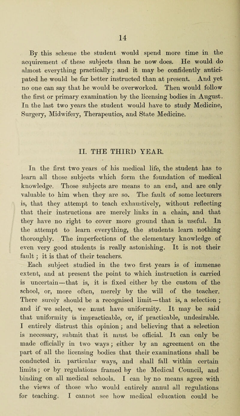 By this scheme the student would spend more time in the acquirement of these subjects than he now does. He would do almost everything practically; and it may be confidently antici¬ pated he would be far better instructed than at present. And yet no one can say that he would be overworked. Then would follow the first or primary examination by the licensing bodies in August. In the last two years the student would have to study Medicine, Surgery, Midwifery, Therapeutics, and State Medicine. II. THE THIRD YEAR. In the first two years of his medical life, the student has to learn all those subjects which form the foundation of medical knowledge. Those subjects are means to an end, and are only valuable to him when they are so. The fault of some lecturers is, that they attempt to teach exhaustively, without reflecting that their instructions are merely links in a chain, and that they have no right to cover more ground than is useful. In the attempt to learn everything, the students learn nothing thoroughly. The imperfections of the elementary knowledge of even very good students is really astonishing. It is not their fault; it is that of their teachers. Each subject studied in the two first years is of immense extent, and at present the point to which instruction is carried is uncertain—that is, it is fixed either by the custom of the school, or, more often, merely by the will of the teacher. There surely should be a recognised limit—that is, a selection ; and if we select, we must have uniformity. It may be said that uniformity is impracticable, or, if practicable, undesirable. I entirely distrust this opinion; and believing that a selection is necessary, submit that it must be official. It can only be made officially in two ways; either by an agreement on the part of all the licensing bodies that their examinations shall be conducted in particular ways, and shall fall within certain limits; or by regulations framed by the Medical Council, and binding on all medical schools. I can by no means agree with the views of those who would entirely annul all regulations for teaching. I cannot see how medical education could be