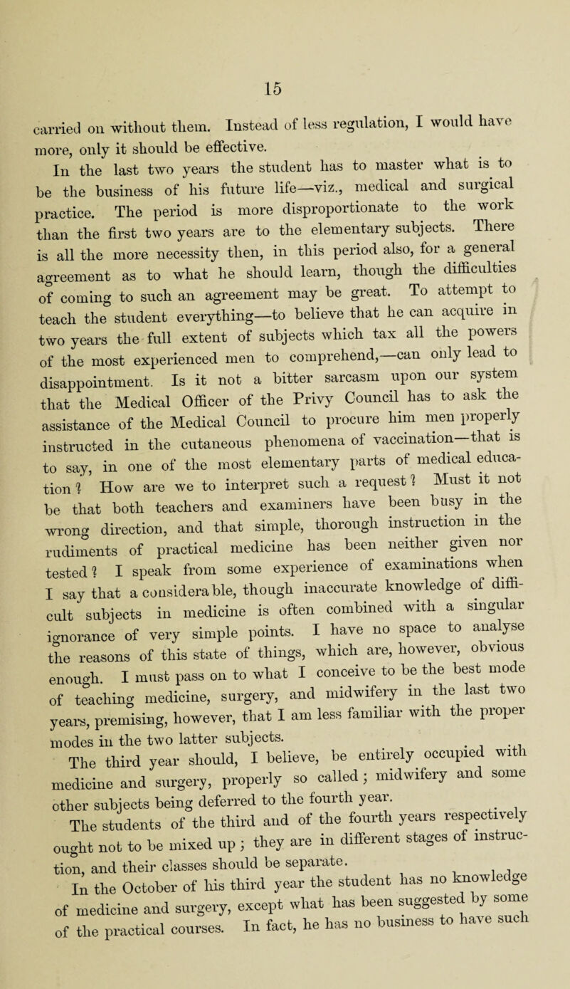 carried on without them. Instead of less regulation, I would have more, only it should be effective. In the last two years the student has to master what is to be the business of his future life—viz., medical and surgical practice. The period is more disproportionate to the work than the first two years are to the elementary subjects. There is all the more necessity then, in this period also, for a general agreement as to what he should learn, though the difficulties of coming to such an agreement may be great. To attempt to teach the student everything—to believe that he can acquire in two years the full extent of subjects which tax all the powers of the most experienced men to comprehend,—can only lead to disappointment. Is it not a bitter sarcasm upon oui system that the Medical Officer of the Privy Council has to ask the assistance of the Medical Council to procure him men properly instructed in the cutaneous phenomena of vaccination—that is to say, in one of the most elementary parts of medical educa¬ tion 1 How are we to interpret such a request 1 Must it not be that both teachers and examiners have been busy m the wrong direction, and that simple, thorough instruction m the rudiments of practical medicine has been neither given nor tested 1 I speak from some experience of examinations when I say that a considerable, though inaccurate knowledge of diffi¬ cult subjects in medicine is often combined with a singular ignorance of very simple points. I have no space to analyse the reasons of this state of things, which are, however, obvious enouo-h. I must pass on to what I conceive to be the best mode of teaching medicine, surgery, and midwifery m the last two years, premising, however, that I am less familiar with the proper inodes in the two latter subjects. . The third year should, I believe, be entirely occupied with medicine and surgery, properly so called; midwifery and some other subjects being deferred to tlie fourth year. The students of the third and of the fourth years respectively ought not to be mixed up ; they are in different stages of instruc- tion, and their classes should be separate. In the October of his third year the student has no knowledge of medicine and surgery, except what has been suggests y some of the practical courses. In fact, he has no business to have such