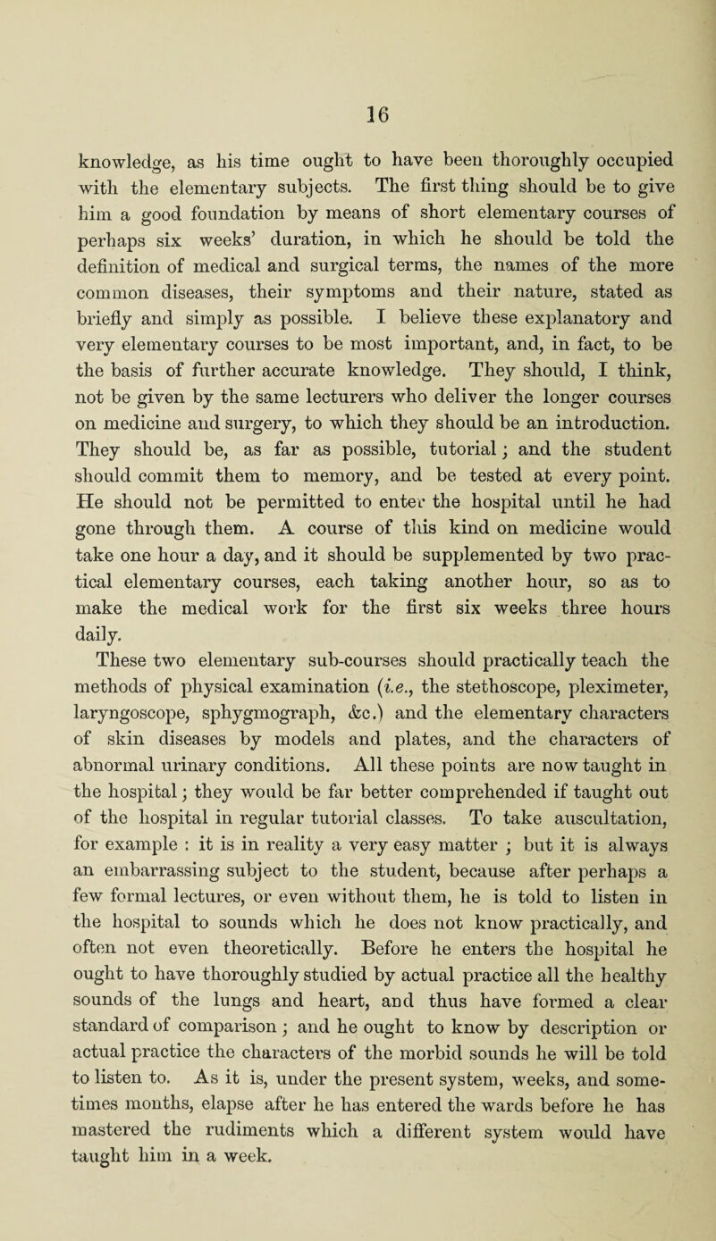 knowledge, as liis time ought to have been thoroughly occupied with the elementary subjects. The first thing should be to give him a good foundation by means of short elementary courses of perhaps six weeks’ duration, in which he should be told the definition of medical and surgical terms, the names of the more common diseases, their symptoms and their nature, stated as briefly and simply as possible. I believe these explanatory and very elementary courses to be most important, and, in fact, to be the basis of further accurate knowledge. They should, I think, not be given by the same lecturers who deliver the longer courses on medicine and surgery, to which they should be an introduction. They should be, as far as possible, tutorial; and the student should commit them to memory, and be tested at every point. He should not be permitted to enter the hospital until he had gone through them. A course of this kind on medicine would take one hour a day, and it should be supplemented by two prac¬ tical elementary courses, each taking another hour, so as to make the medical work for the first six weeks three hours daily. These two elementary sub-courses should practically teach the methods of physical examination (i.e., the stethoscope, pleximeter, laryngoscope, sphygmograph, &c.) and the elementary characters of skin diseases by models and plates, and the characters of abnormal urinary conditions. All these points are now taught in the hospital; they would be far better comprehended if taught out of the hospital in regular tutorial classes. To take auscultation, for example : it is in reality a very easy matter ; but it is always an embarrassing subject to the student, because after perhaps a few formal lectures, or even without them, he is told to listen in the hospital to sounds which he does not know practically, and often not even theoretically. Before he enters the hospital he ought to have thoroughly studied by actual practice all the healthy sounds of the lungs and heart, and thus have formed a clear standard of comparison ; and he ought to know by description or actual practice the characters of the morbid sounds he will be told to listen to. As it is, under the present system, weeks, and some¬ times months, elapse after he has entered the wards before he has mastered the rudiments which a different system would have taught him in a week.