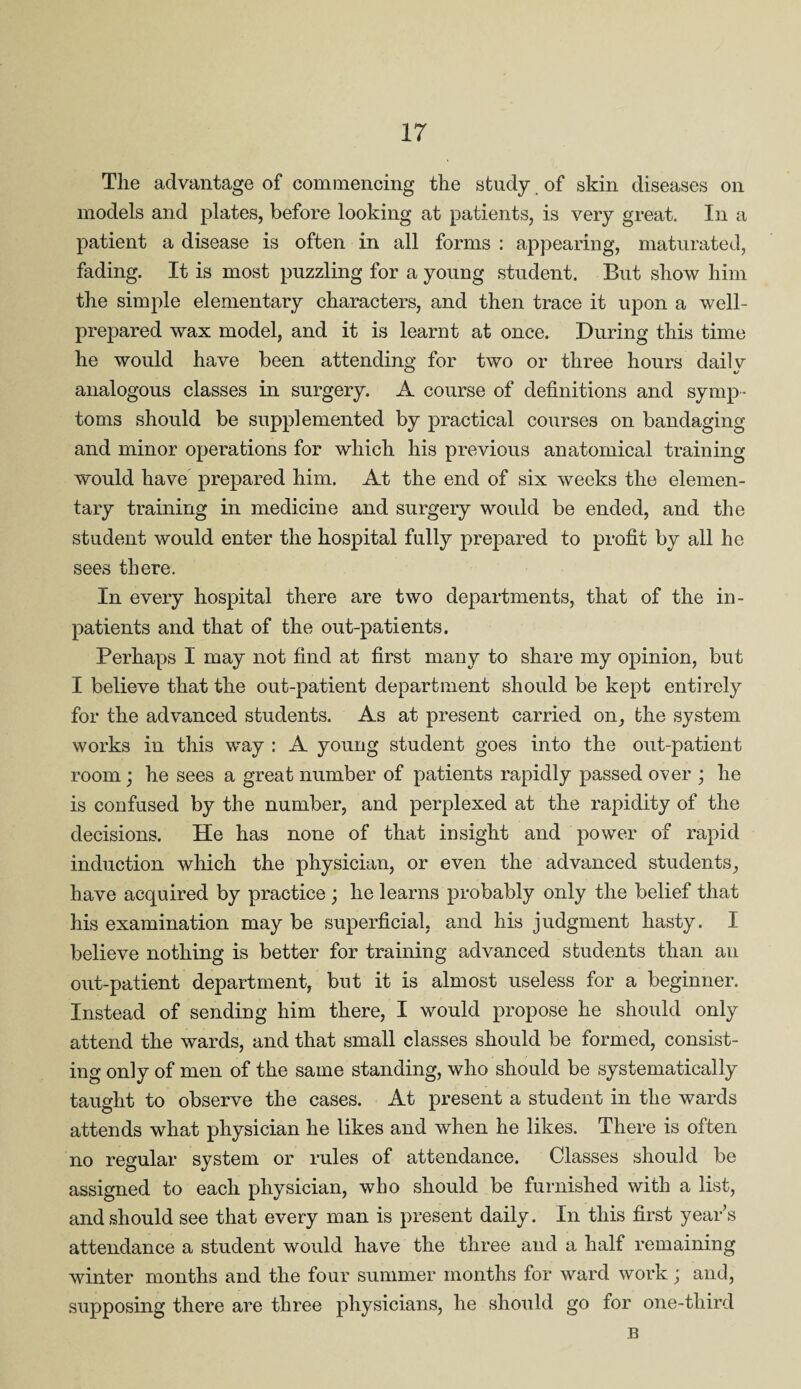 Tlie advantage of commencing the study of skin diseases on models and plates, before looking at patients, is very great. In a patient a disease is often in all forms : appearing, maturated, fading. It is most puzzling for a young student. But show him the simple elementary characters, and then trace it upon a well- prepared wax model, and it is learnt at once. During this time he would have been attending for two or three hours daily analogous classes in surgery. A course of definitions and symp¬ toms should be supplemented by practical courses on bandaging and minor operations for which his previous anatomical training would have prepared him. At the end of six weeks the elemen¬ tary training in medicine and surgery would be ended, and the student would enter the hospital fully prepared to profit by all he sees there. In every hospital there are two departments, that of the in¬ patients and that of the out-patients. Perhaps I may not find at first many to share my opinion, but I believe that the out-patient department should be kept entirely for the advanced students. As at present carried on, the system works in this way : A young student goes into the out-patient room; he sees a great number of patients rapidly passed over ; he is confused by the number, and perplexed at the rapidity of the decisions. He has none of that insight and power of rapid induction which the physician, or even the advanced students, have acquired by practice ; he learns probably only the belief that his examination may be superficial, and his judgment hasty. I believe nothing is better for training advanced students than an out-patient department, but it is almost useless for a beginner. Instead of sending him there, I would propose he should only attend the wards, and that small classes should be formed, consist¬ ing only of men of the same standing, who should be systematically taught to observe the cases. At present a student in the wards attends what physician he likes and when he likes. There is often no regular system or rules of attendance. Classes should be assigned to each physician, who should be furnished with a list, and should see that every man is present daily. In this first year’s attendance a student would have the three and a half remaining winter months and the four summer months for ward work; and, supposing there are three physicians, he should go for one-third B
