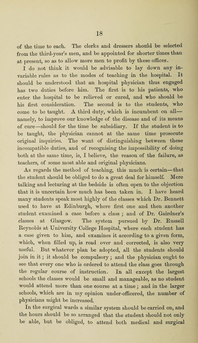 of the time to each. The clerks and dressers should be selected from the third-year’s men, and be appointed for shorter times than at present, so as to allow more men to profit by these offices. I do not think it would be advisable to lay down any in¬ variable rules as to the modes of teaching in the hospital. It should be understood that an hospital physician thus engaged has two duties before him. The first is to his patients, who enter the hospital to be relieved or cured, and who should be his first consideration. The second is to the students, who come to be taught. A third duty, which is incumbent on all— namely, to improve our knowledge of the disease and of its means of cure—should for the time be subsidiary. If the student is to be taught, the physician cannot at the same time prosecute original inquiries. The want of distinguishing between these incompatible duties, and of recognising the impossibility of doing both at the same time, is, I believe, the reason of the failure, as teachers, of some most able and original physicians. As regards the method of teaching, this much is certain—that the student should be obliged to do a great deal for himself. Mere talking and lecturing at the bedside is often open to the objection that it is uncertain how much has been taken in. I have heard many students speak most highly of the classes which Dr. Bennett used to have at Edinburgh, where first one and then another student examined a case before a class ; and of Dr. Gairdner’s classes at Glasgow. The system pursued by Dr. Bussell Beynolds at University College Hospital, where each student has a case given to him, and examines it according to a given form, which, when filled up, is read over and corrected, is also very useful. But whatever plan be adopted, all the students should join in it; it should be compulsory; and the physician ought to see that every one who is ordered to attend the class goes through the regular course of instruction. In all except the largest schools the classes would be small and manageable, as no student would attend more than one course at a time; and in the larger schools, which are in my opinion under-officered, the number of physicians might be increased. In the surgical wards a similar system should be carried on, and the hours should be so arranged that the student should not only be able, but be obliged, to attend both medical and surgical