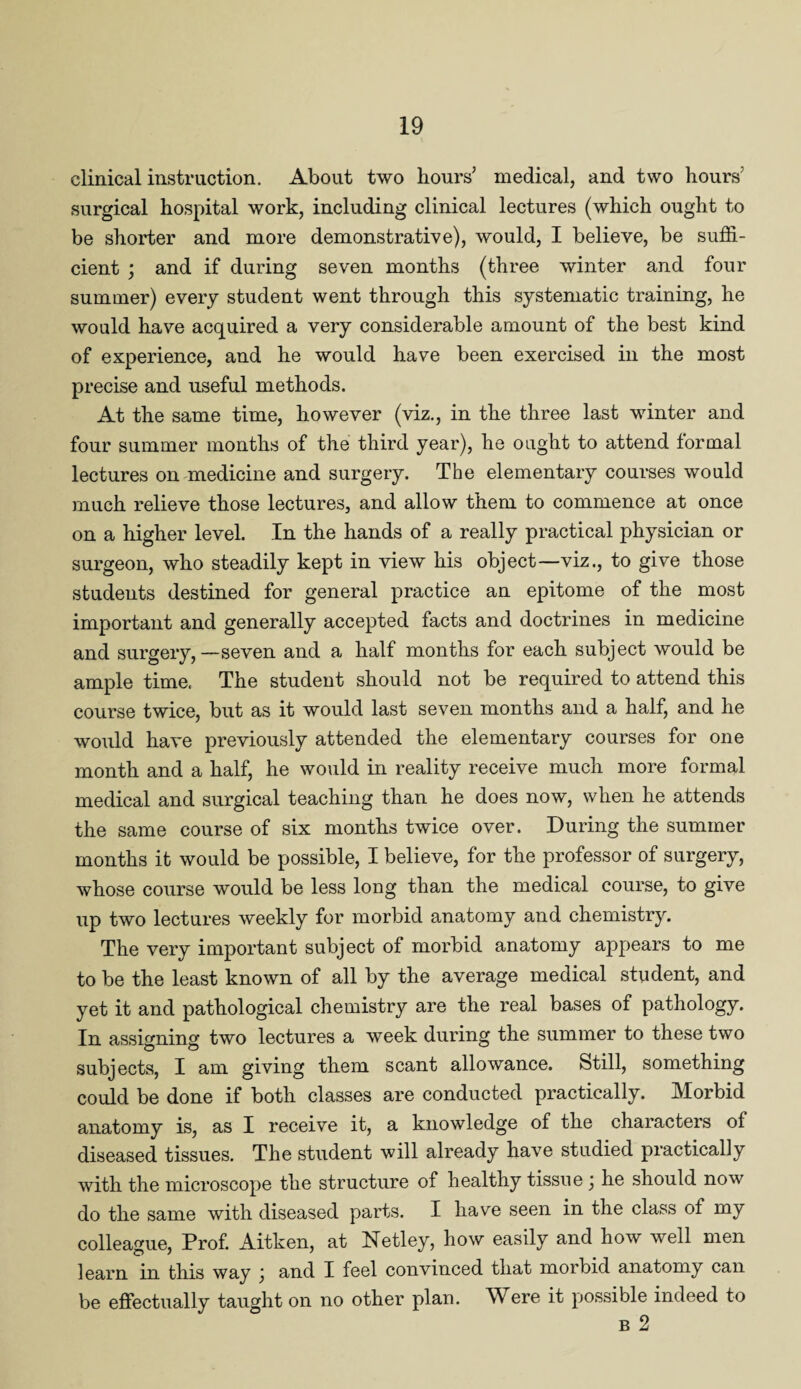 clinical instruction. About two hours’ medical, and two hours' surgical hospital work, including clinical lectures (which ought to be shorter and more demonstrative), would, I believe, be suffi¬ cient ; and if during seven months (three winter and four summer) every student went through this systematic training, he would have acquired a very considerable amount of the best kind of experience, and he would have been exercised in the most precise and useful methods. At the same time, however (viz., in the three last winter and four summer months of the third year), he ought to attend formal lectures on medicine and surgery. The elementary courses would much relieve those lectures, and allow them to commence at once on a higher level. In the hands of a really practical physician or surgeon, who steadily kept in view his object—viz., to give those students destined for general practice an epitome of the most important and generally accepted facts and doctrines in medicine and surgery,—seven and a half months for each subject would be ample time. The student should not be required to attend this course twice, but as it would last seven months and a half, and he would have previously attended the elementary courses for one month and a half, he would in reality receive much more formal medical and surgical teaching than he does now, when he attends the same course of six months twice over. During the summer months it would be possible, I believe, for the professor of surgery, whose course would be less long than the medical course, to give up two lectures weekly for morbid anatomy and chemistry. The very important subject of morbid anatomy appears to me to be the least known of all by the average medical student, and yet it and pathological chemistry are the real bases of pathology. In assigning two lectures a week during the summer to these two subjects, I am giving them scant allowance. Still, something could be done if both classes are conducted practically. Morbid anatomy is, as I receive it, a knowledge of the characters of diseased tissues. The student will already have studied practically with the microscope the structure of healthy tissue ) he should now do the same with diseased parts. I have seen in the class of my colleague, Prof. Aitken, at Netley, how easily and how well men learn in this way ] and I feel convinced that morbid anatomy can be effectually taught on no other plan. Were it possible indeed to b 2