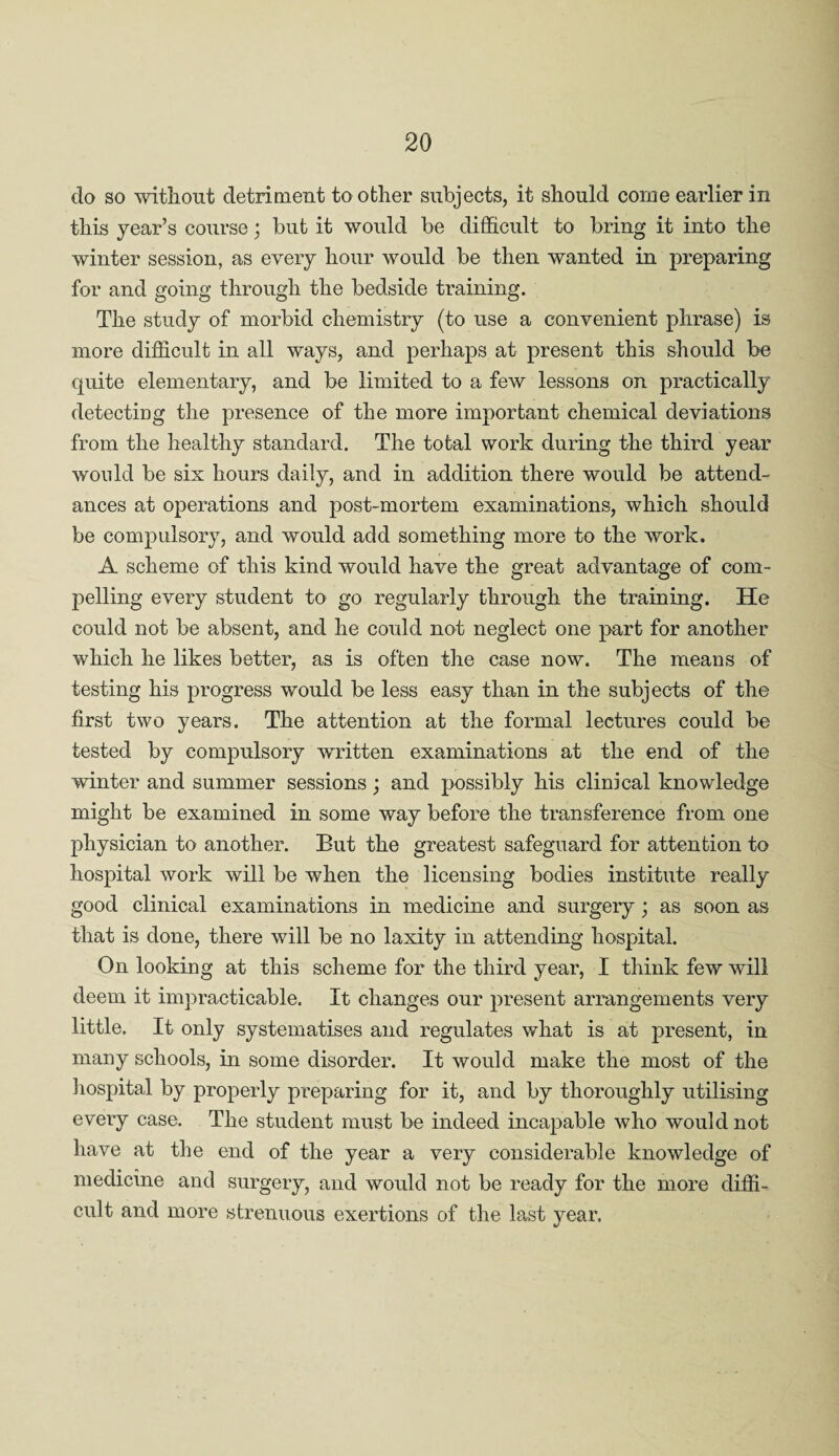 do so without detriment toother subjects, it should come earlier in this year’s course; but it would be difficult to bring it into the winter session, as every hour would be then wanted in preparing for and going through the bedside training. The study of morbid chemistry (to use a convenient phrase) is more difficult in all ways, and perhaps at present this should be quite elementary, and be limited to a few lessons on practically detecting the presence of the more important chemical deviations from the healthy standard. The total work during the third year would be six hours daily, and in addition there would be attend¬ ances at operations and post-mortem examinations, which should be compulsory, and would add something more to the work. A scheme of this kind would have the great advantage of com¬ pelling every student to go regularly through the training. He could not be absent, and he could not neglect one part for another which he likes better, as is often the case now. The means of testing his progress wrnuld be less easy than in the subjects of the first two years. The attention at the formal lectures could be tested by compulsory written examinations at the end of the winter and summer sessions; and possibly his clinical knowledge might be examined in some way before the transference from one physician to another. But the greatest safeguard for attention to hospital work will be when the licensing bodies institute really good clinical examinations in medicine and surgery; as soon as that is done, there will be no laxity in attending hospital. On looking at this scheme for the third year, I think few will deem it impracticable. It changes our present arrangements very little. It only systematises and regulates what is at present, in many schools, in some disorder. It would make the most of the hospital by properly preparing for it, and by thoroughly utilising every case. The student must be indeed incapable who would not have at the end of the year a very considerable knowledge of medicine and surgery, and would not be ready for the more diffi¬ cult and more strenuous exertions of the last year.