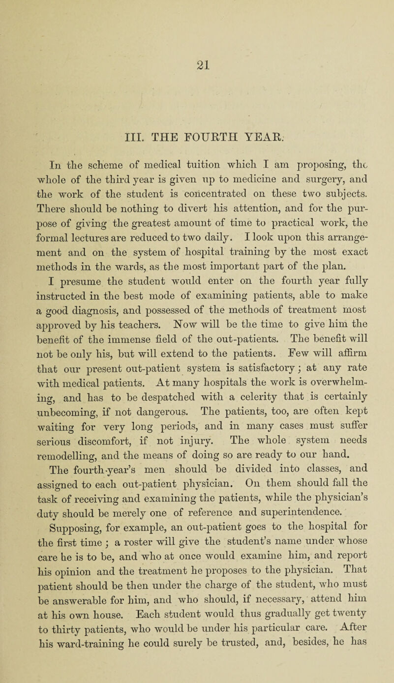 III. THE FOURTH YEAR. In the scheme of medical tuition which I am proposing, the whole of the third year is given up to medicine and surgery, and the work of the student is concentrated on these two subjects. There should be nothing to divert his attention, and for the pur¬ pose of giving the greatest amount of time to practical work, the formal lectures are reduced to two daily. I look upon this arrange¬ ment and on the system of hospital training by the most exact methods in the wards, as the most important part of the plan. I presume the student would enter on the fourth year fully instructed in the best mode of examining patients, able to make a good diagnosis, and possessed of the methods of treatment most approved by his teachers. Now will be the time to give him the benefit of the immense field of the out-patients. The benefit will not be only his, but will extend to the patients. Few will affirm that our present out-patient system is satisfactory; at any rate with medical patients. At many hospitals the work is overwhelm¬ ing, and has to be despatched with a celerity that is certainly unbecoming, if not dangerous. The patients, too, are often kept waiting for very long periods, and in many cases must suffer serious discomfort, if not injury. The whole system needs remodelling, and the means of doing so are ready to our hand. The fourth-year’s men should be divided into classes, and assigned to each out-patient physician. On them should fall the task of receiving and examining the patients, while the physician’s duty should be merely one of reference and superintendence. Supposing, for example, an out-patient goes to the hospital for the first time ; a roster will give the student’s name under whose care he is to be, and who at once would examine him, and report his opinion and the treatment he proposes to the physician. That patient should be then under the charge of the student, who must be answerable for him, and who should, if necessary, attend him at his own house. Each student would thus gradually get twenty to thirtv patients, who would be under his particular care. After his ward-training he could surely be trusted, and, besides, he has