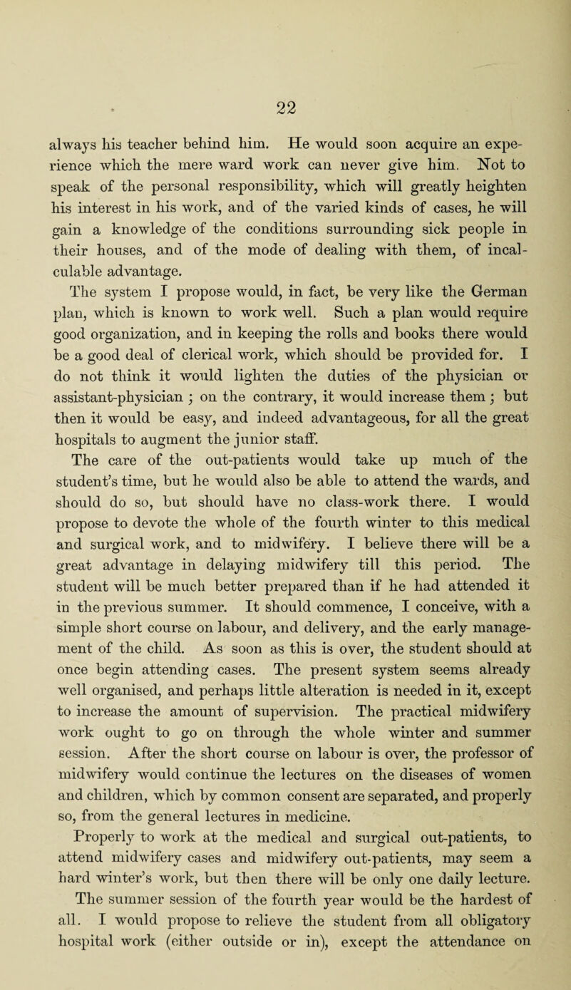 always his teacher behind him. He would soon acquire an expe¬ rience which the mere ward work can never give him. Not to speak of the personal responsibility, which will greatly heighten his interest in his work, and of the varied kinds of cases, he will gain a knowledge of the conditions surrounding sick people in their houses, and of the mode of dealing with them, of incal¬ culable advantage. The system I propose would, in fact, be very like the German plan, which is known to work well. Such a plan would require good organization, and in keeping the rolls and books there would be a good deal of clerical work, which should be provided for. I do not think it would lighten the duties of the physician or assistant-physician ; on the contrary, it would increase them ; but then it would be easy, and indeed advantageous, for all the great hospitals to augment the junior staff. The care of the out-patients would take up much of the student’s time, but he would also be able to attend the wards, and should do so, but should have no class-work there. I would propose to devote the whole of the fourth winter to this medical and surgical work, and to midwifery. I believe there will be a great advantage in delaying midwifery till this period. The student will be much better prepared than if he had attended it in the previous summer. It should commence, I conceive, with a simple short course on labour, and delivery, and the early manage¬ ment of the child. As soon as this is over, the student should at once begin attending cases. The present system seems already well organised, and perhaps little alteration is needed in it, except to increase the amount of supervision. The practical midwifery work ought to go on through the whole winter and summer session. After the short course on labour is over, the professor of midwifery would continue the lectures on the diseases of women and children, which by common consent are separated, and properly so, from the general lectures in medicine. Properly to work at the medical and surgical out-patients, to attend midwifery cases and midwifery out-patients, may seem a hard winter’s work, but then there will be only one daily lecture. The summer session of the fourth year would be the hardest of all. I would propose to relieve the student from all obligatory hospital work (either outside or in), except the attendance on