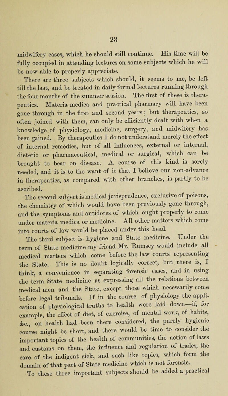midwifery cases, which he should still continue. His time will be fully occupied in attending lectures on some subjects which he will be now able to properly appreciate. There are three subjects which should, it seems to me, be left till the last, and be treated in daily formal lectures running through the four months of the summer session. The first of these is thera¬ peutics. Materia medica and practical pharmacy will have been gone through in the first and second years \ but therapeutics, so often joined with them, can only be efficiently dealt with when a knowledge.of physiology, medicine, surgery, and midwifery has been gained. By therapeutics I do not understand merely the effect of internal remedies, but of all influences, external or internal, dietetic or pharmaceutical, medical or surgical, which can be brought to bear on disease. A course of this kind is sorely needed, and it is to the want of it that I believe our non-advance in therapeutics, as compared with other branches, is partly to be ascribed. The second subject is medical jurisprudence, exclusive of poisons, the chemistry of which would have been previously gone through, and the symptoms and antidotes of which ought properly to come under materia medica or medicine. All other matters which come into courts of law would be placed under this head. The third subject is hygiene and State medicine. TJndei the term of State medicine my friend Mr. Rumsey would include all • medical matters which come before the law courts representing the State. This is no doubt logically correct, but there is, I think, a convenience in separating forensic cases, and in using the term State medicine as expressing all the relations between medical men and the State, except those which necessarily come before legal tribunals. If in the course of physiology the appli¬ cation of physiological truths to health were laid down—if, for example, the effect of diet, of exercise, of mental work, of habits, &c., on health had been there considered, the puiely hygienic course might be short, and there would be time to consider the important topics of the health of communities, the action of laws and customs on them, the influence and regulation of trades, the care of the indigent sick, and such like topics, which form the domain of that part of State medicine which is not forensic. To these three important subjects should be added a practical