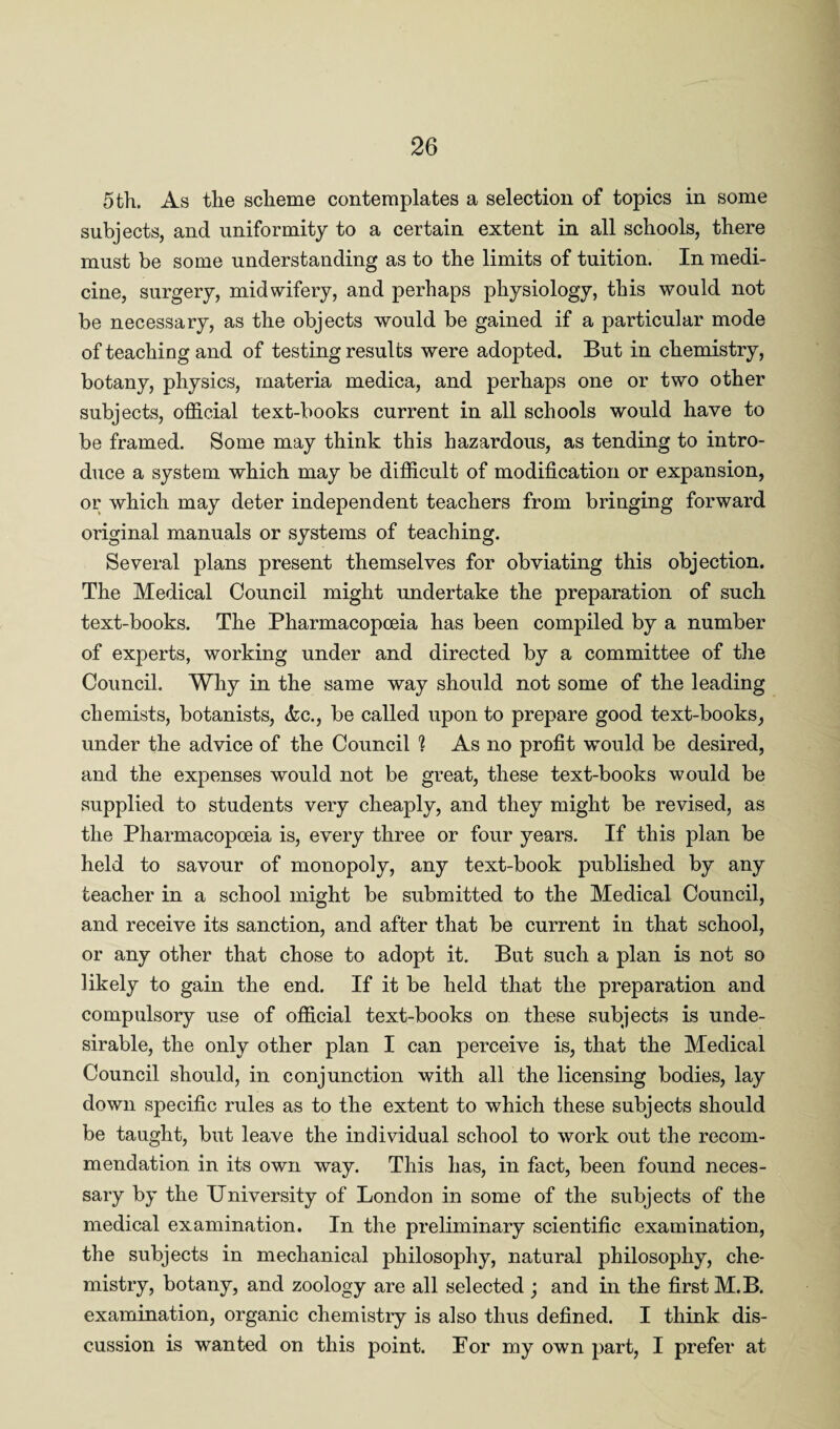 5 th. As the scheme contemplates a selection of topics in some subjects, and uniformity to a certain extent in all schools, there must be some understanding as to the limits of tuition. In medi¬ cine, surgery, midwifery, and perhaps physiology, this would not be necessary, as the objects would be gained if a particular mode of teaching and of testing results were adopted. But in chemistry, botany, physics, materia medica, and perhaps one or two other subjects, official text-books current in all schools would have to be framed. Some may think this hazardous, as tending to intro¬ duce a system which may be difficult of modification or expansion, or which may deter independent teachers from bringing forward original manuals or systems of teaching. Several plans present themselves for obviating this objection. The Medical Council might undertake the preparation of such text-books. The Pharmacopoeia has been compiled by a number of experts, working under and directed by a committee of the Council. Why in the same way should not some of the leading chemists, botanists, &c., be called upon to prepare good text-books, under the advice of the Council ? As no profit would be desired, and the expenses would not be great, these text-books would be supplied to students very cheaply, and they might be revised, as the Pharmacopoeia is, every three or four years. If this plan be held to savour of monopoly, any text-book published by any teacher in a school might be submitted to the Medical Council, and receive its sanction, and after that be current in that school, or any other that chose to adopt it. But such a plan is not so likely to gain the end. If it be held that the preparation and compulsory use of official text-books on these subjects is unde¬ sirable, the only other plan I can perceive is, that the Medical Council should, in conjunction with all the licensing bodies, lay down specific rules as to the extent to which these subjects should be taught, but leave the individual school to work out the recom¬ mendation in its own way. This has, in fact, been found neces¬ sary by the University of London in some of the subjects of the medical examination. In the preliminary scientific examination, the subjects in mechanical philosophy, natural philosophy, che¬ mistry, botany, and zoology are all selected ; and in the first M.B. examination, organic chemistiy is also thus defined. I think dis¬ cussion is wanted on this point. For my own part, I prefer at
