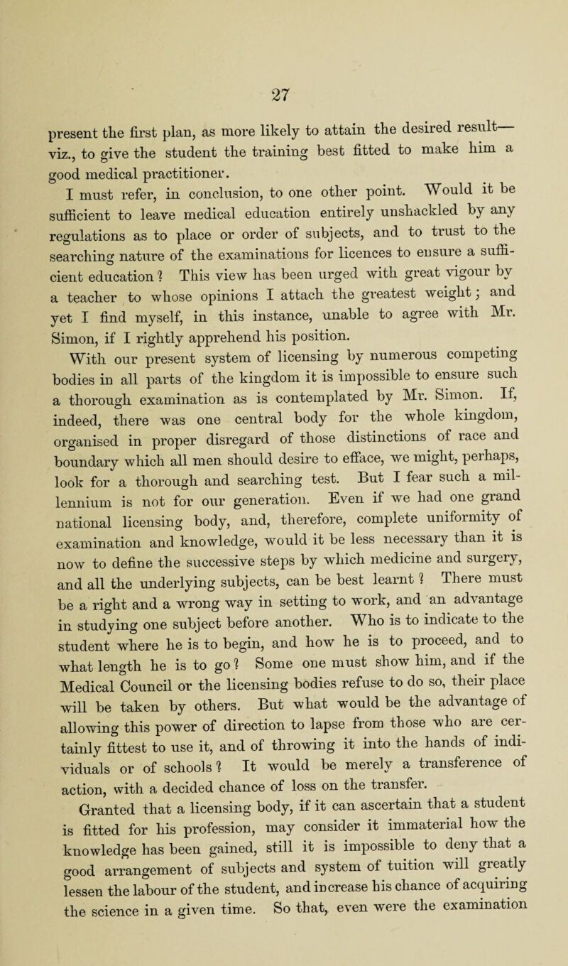 present the first plan, as more likely to attain the desired lesult viz., to give the student the training best fitted to make him a good medical practitioner. I must refer, in conclusion, to one other point. Would it be sufficient to leave medical education entirely unshackled by any regulations as to place or order of subjects, and to trust to the searching nature of the examinations for licences to ensuie a suffi¬ cient education ] This view has been urged with great vigoui by a teacher to whose opinions I attach the greatest weight \ and yet I find myself, in this instance, unable to agree with Mr. Simon, if I rightly apprehend his position. With our present system of licensing by numerous competing bodies in all parts of the kingdom it is impossible to ensure such a thorough examination as is contemplated by Mr. Simon. If, indeed, there was one central body for the whole kingdom, organised in proper disregard of those distinctions of race and boundary which all men should desire to efface, we might, perhaps, look for a thorough and searching test. But I fear such a mil¬ lennium is not for our generation. Even if we had one grand national licensing body, and, therefore, complete uniformity of examination and knowledge, would it be less necessary than it is now to define the successive steps by which medicine and suigeiy, and all the underlying subjects, can be best learnt ? There must be a right and a wrong way in setting to work, and an advantage in studying one subject before another. Who is to indicate to the student where he is to begin, and how he is to proceed, and to what length he is to go % Some one must show him, and if the Medical Council or the licensing bodies refuse to do so, their place will be taken by others. But what would be the advantage of allowing this power of direction to lapse from those who aie cer¬ tainly fittest to use it, and of throwing it into the hands of indi¬ viduals or of schools % It would be merely a transference of action, with a decided chance of loss on the transfer. Granted that a licensing body, if it can ascertain that a student is fitted for his profession, may consider it immaterial how the knowledge has been gained, still it is impossible to deny that a good arrangement of subjects and system of tuition will greatly lessen the labour of the student, and increase his chance of acquiring the science in a given time. So that, even were the examination