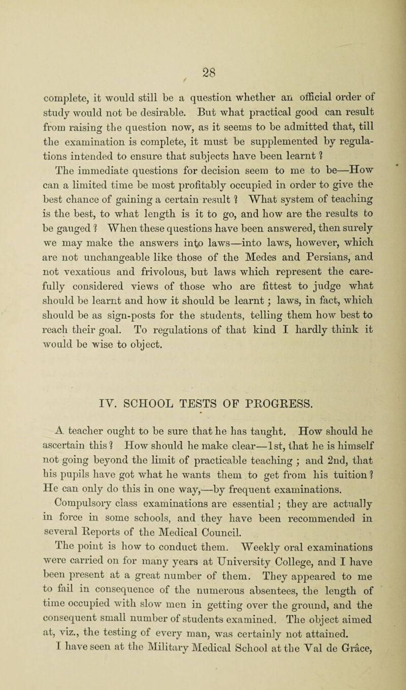 complete, it would still be a question whether an official order of study would not be desirable. But what practical good can result from raising the question now, as it seems to be admitted that, till the examination is complete, it must be supplemented by regula¬ tions intended to ensure that subjects have been learnt 1 The immediate questions for decision seem to me to be—How can a limited time be most profitably occupied in order to give the best chance of gaining a certain result 1 What system of teaching is the best, to what length is it to go, and how are the results to be gauged h When these questions have been answered, then surely we may make the answers info laws—into laws, however, which are not unchangeable like those of the Medes and Persians, and not vexatious and frivolous, but laws which represent the care¬ fully considered views of those who are fittest to judge what should be learnt and how it should be learnt; laws, in fact, which should be as sign-posts for the students, telling them how best to reach their goal. To regulations of that kind I hardly think it would be wise to object. IV. SCHOOL TESTS OF PROGRESS. A teacher ought to be sure that he has taught. How should he ascertain this h How should he make clear—1st, that he is himself not going beyond the limit of practicable teaching ; and 2nd, that his pupils have got what he wants them to get from his tuition 1 He can only do this in one way,—by frequent examinations. Compulsory class examinations are essential; they are actually in force in some schools, and they have been recommended in several Reports of the Medical Council. The point is how to conduct them. Weekly oral examinations were carried on for many years at University College, and I have been present at a great number of them. They appeared to me to fail in consequence of the numerous absentees, the length of time occupied with slow men in getting over the ground, and the consequent small number of students examined. The object aimed at, viz., the testing of every man, was certainly not attained. 1 have seen at the Military Medical School at the Val de Grace,