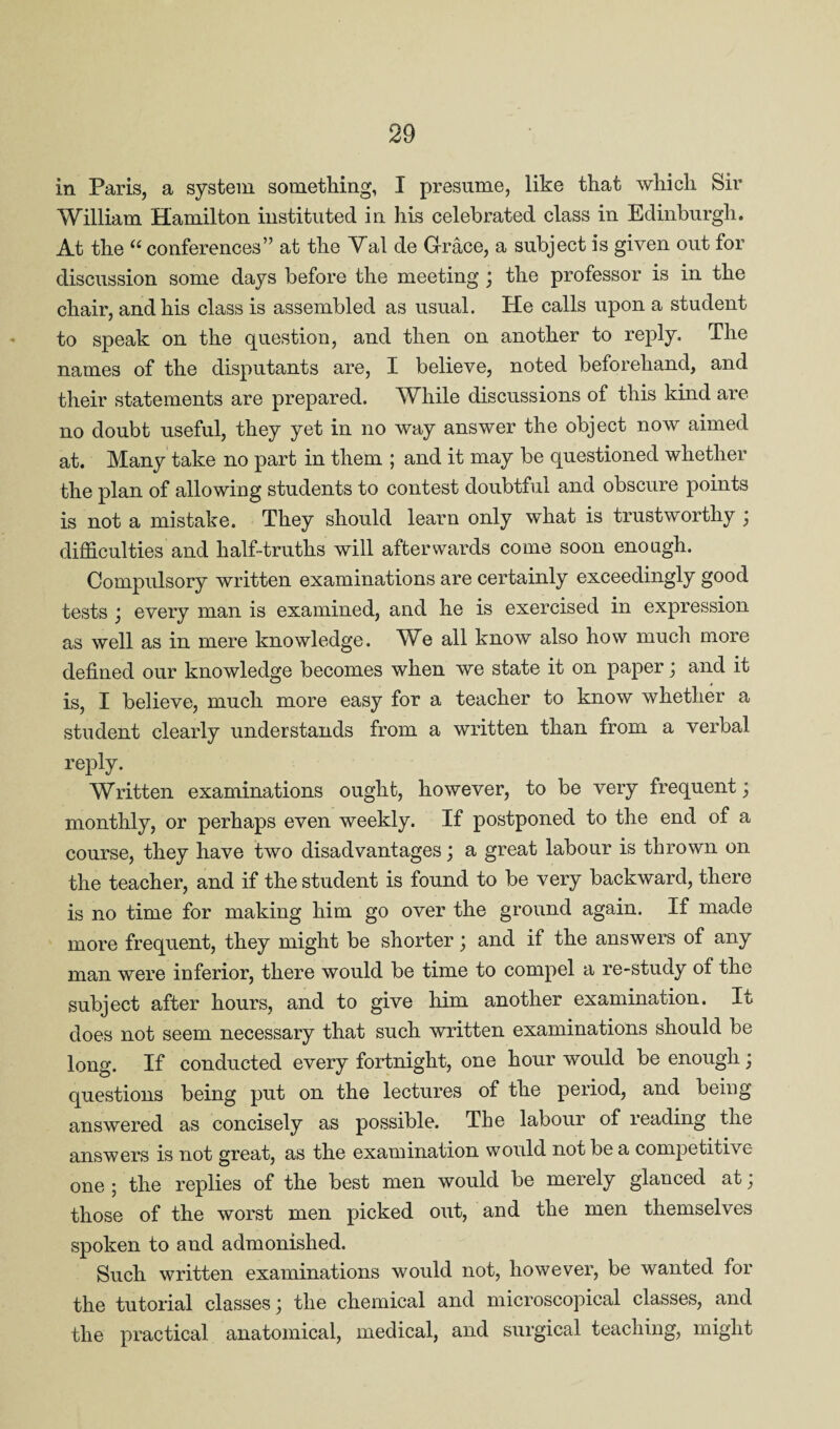 in Paris, a system something, I presume, like that which Sir William Hamilton instituted in his celebrated class in Edinburgh. At the “ conferences” at the Val de Grace, a subject is given out for discussion some days before the meeting ; the professor is in the chair, and his class is assembled as usual. He calls upon a student to speak on the question, and then on another to reply. The names of the disputants are, I believe, noted beforehand, and their statements are prepared. While discussions of this kind are no doubt useful, they yet in no way answer the object now aimed at. Many take no part in them ; and it may be questioned whether the plan of allowing students to contest doubtful and obscure points is not a mistake. They should learn only what is trustworthy ; difficulties and half-truths will afterwards come soon enough. Compulsory written examinations are certainly exceedingly good tests ; every man is examined, and he is exercised in expression as well as in mere knowledge. We all know also how much more defined our knowledge becomes when we state it on paper ; and it is, I believe, much more easy for a teacher to know whether a student clearly understands from a written than from a verbal reply. Written examinations ought, however, to be very frequent; monthly, or perhaps even weekly. If postponed to the end of a course, they have two disadvantages; a great labour is thrown on the teacher, and if the student is found to be very backward, there is no time for making him go over the ground again. If made more frequent, they might be shorter; and if the answers of any man were inferior, there would be time to compel a re-study of the subject after hours, and to give him another examination. It does not seem necessary that such written examinations should be long. If conducted every fortnight, one hour would be enough; questions being put on the lectures of the period, and being answered as concisely as possible. The labour of reading the answers is not great, as the examination would not be a competitive one ; the replies of the best men would be merely glanced at; those of the worst men picked out, and the men themselves spoken to and admonished. Such written examinations would not, however, be wanted for the tutorial classes; the chemical and microscopical classes, and the practical anatomical, medical, and surgical teaching, might