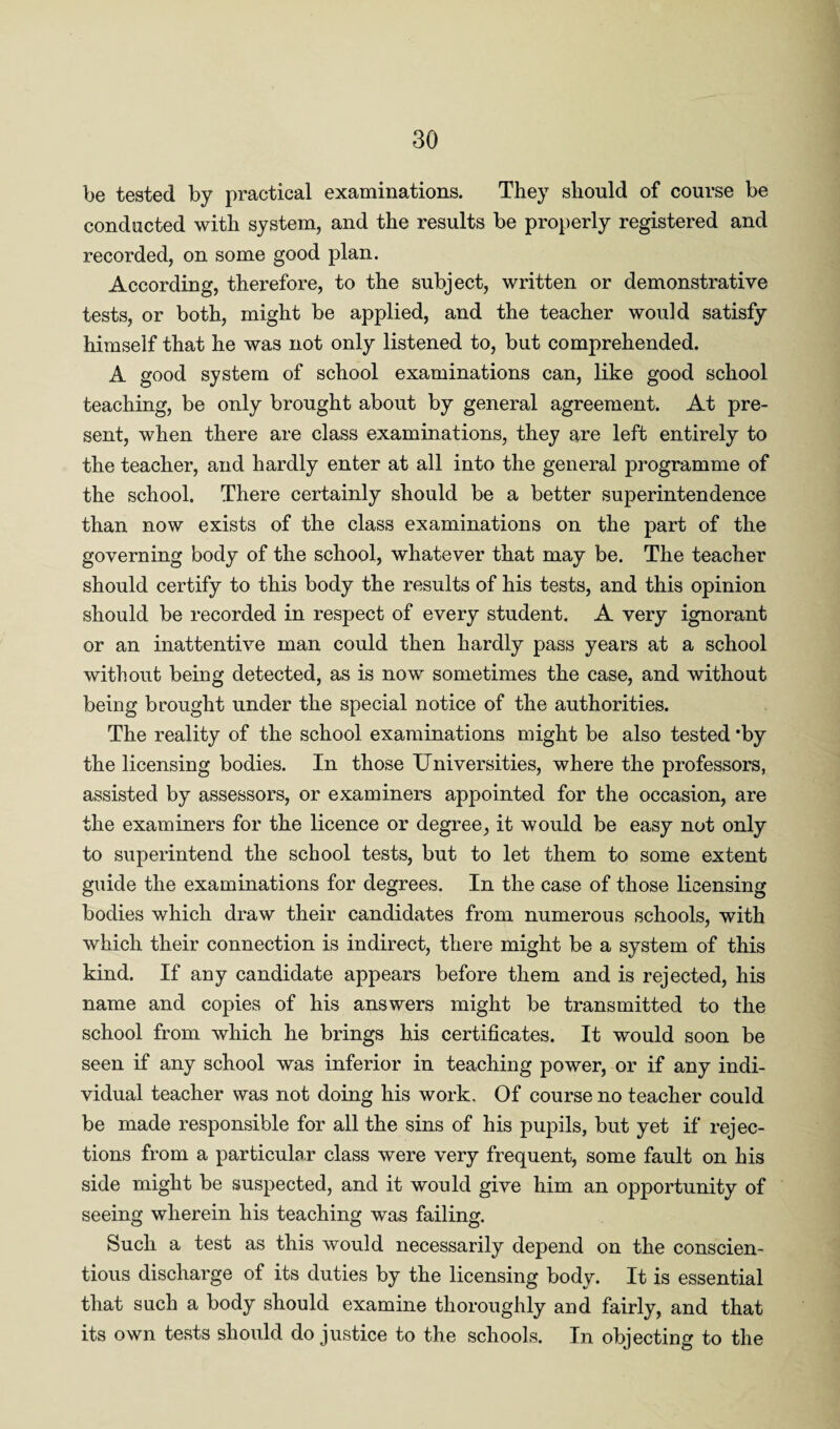 be tested by practical examinations. They should of course be conducted with system, and the results be properly registered and recorded, on some good plan. According, therefore, to the subject, written or demonstrative tests, or both, might be applied, and the teacher would satisfy himself that he was not only listened to, but comprehended. A good system of school examinations can, like good school teaching, be only brought about by general agreement. At pre¬ sent, when there are class examinations, they are left entirely to the teacher, and hardly enter at all into the general programme of the school. There certainly should be a better superintendence than now exists of the class examinations on the part of the governing body of the school, whatever that may be. The teacher should certify to this body the results of his tests, and this opinion should be recorded in respect of every student. A very ignorant or an inattentive man could then hardly pass years at a school without being detected, as is now sometimes the case, and without being brought under the special notice of the authorities. The reality of the school examinations might be also tested ’by the licensing bodies. In those Universities, where the professors, assisted by assessors, or examiners appointed for the occasion, are the examiners for the licence or degree, it would be easy not only to superintend the school tests, but to let them to some extent guide the examinations for degrees. In the case of those licensing bodies which draw their candidates from numerous schools, with which their connection is indirect, there might be a system of this kind. If any candidate appears before them and is rejected, his name and copies of his answers might be transmitted to the school from which he brings his certificates. It would soon be seen if any school was inferior in teaching power, or if any indi¬ vidual teacher was not doing his work. Of course no teacher could be made responsible for all the sins of his pupils, but yet if rejec¬ tions from a particular class were very frequent, some fault on his side might be suspected, and it would give him an opportunity of seeing wherein his teaching was failing. Such a test as this would necessarily depend on the conscien¬ tious discharge of its duties by the licensing body. It is essential that such a body should examine thoroughly and fairly, and that its own tests should do justice to the schools. In objecting to the