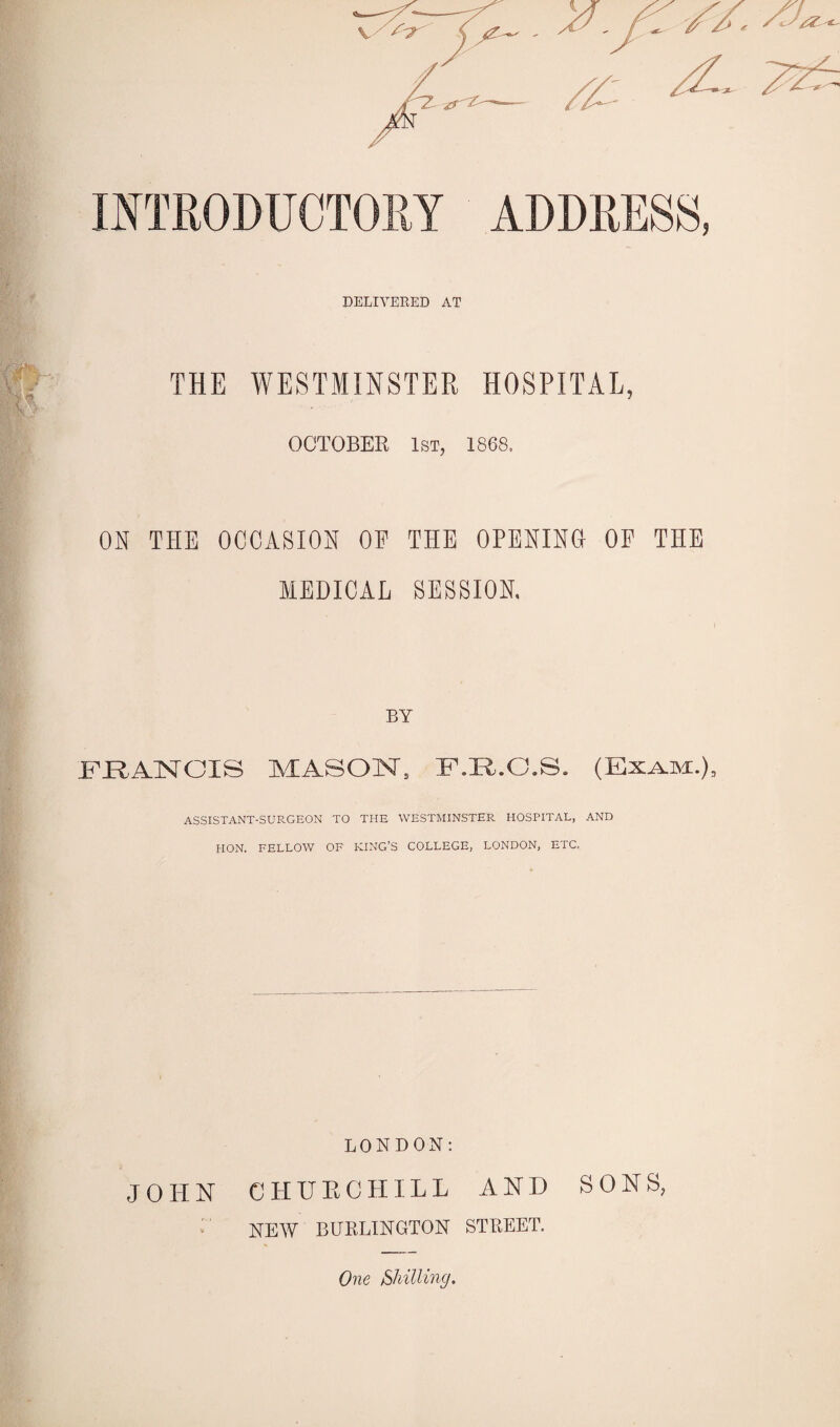 DELIVERED AT THE WESTMINSTER HOSPITAL, OCTOBER 1st, 1868. ON THE OCCASION OP THE OPENING OP THE MEDICAL SESSION. BY FRANCIS MASON. F.R.C.S. (Exam.), ASSISTANT-SURGEON TO THE WESTMINSTER HOSPITAL, AND HON. FELLOW OF KING’S COLLEGE, LONDON, ETC. LONDON: JOHN CHUR CHILL AND SONS, NEW BURLINGTON STREET. One [Shilling.