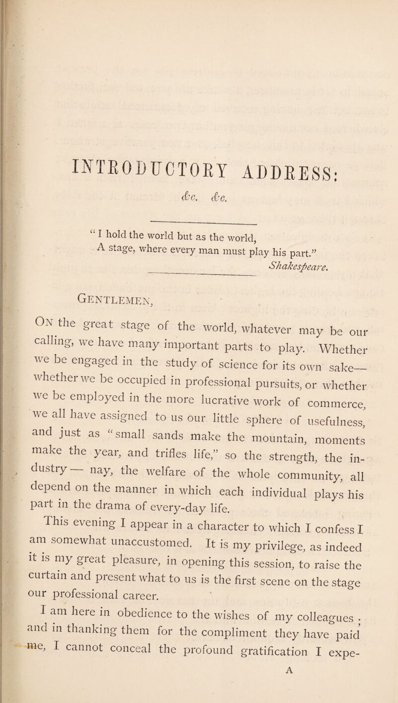 INTRODUCTORY ADDRESS: d'C. Sc. c: I hold the world but as the world, A stage, where every man must play his part.” _ Shakespeare, Gentlemen, 0,\ the gieat stage of the world, whatever may be our calling-, we have many important parts to play. Whether we be engaged in the study of science for its own sake- whether we be occupied in professional pursuits, or whether we be employed m the more lucrative work of commerce, we all have assigned to us our little sphere of usefulness, and just as “small sands make the mountain, moments make the year, and trifles life,” so the strength, the in¬ dustry— nay, the welfare of the whole community, all depend on the manner in which each individual plays his part in the drama of every-day life. This evening I appear in a character to which I confess I am somewhat unaccustomed. It is my privilege, as indeed it is my great pleasure, in opening this session, to raise the curtain and present what to us is the first scene on the stage our professional career. 1 am here in obedience to the wishes of my colleagues . and in thanking them for the compliment they have paid me, I cannot conceal the profound gratification I expe- A