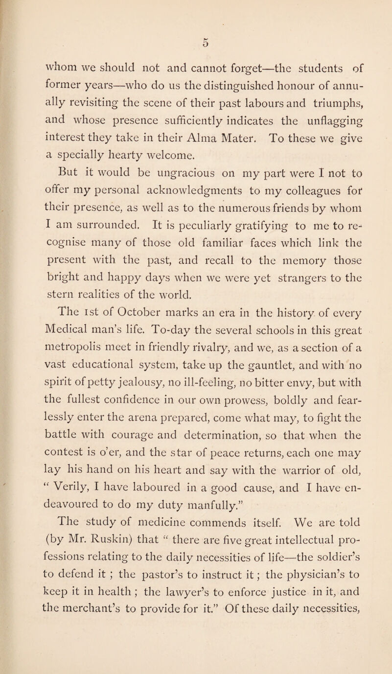 whom we should not and cannot forget—the students of former years—who do us the distinguished honour of annu¬ ally revisiting the scene of their past labours and triumphs, and whose presence sufficiently indicates the unflagging interest they take in their Alma Mater. To these we give a specially hearty welcome. But it would be ungracious on my part were I not to offer my personal acknowledgments to my colleagues for their presence, as well as to the numerous friends by whom I am surrounded. It is peculiarly gratifying to me to re¬ cognise many of those old familiar faces which link the present with the past, and recall to the memory those bright and happy days when we were yet strangers to the stern realities of the world. The 1st of October marks an era in the history of every Medical man’s life. To-day the several schools in this great metropolis meet in friendly rivalry, and we, as a section of a vast educational system, take up the gauntlet, and with no spirit of petty jealousy, no ill-feeling, no bitter envy, but with the fullest confidence in our own prowess, boldly and fear¬ lessly enter the arena prepared, come what may, to fight the battle with courage and determination, so that when the contest is o’er, and the star of peace returns, each one may lay his hand on his heart and say with the warrior of old, “ Verily, I have laboured in a good cause, and I have en¬ deavoured to do my duty manfully.” The study of medicine commends itself. We are told (by Mr. Ruskin) that “ there are five great intellectual pro¬ fessions relating to the daily necessities of life—the soldier’s to defend it ; the pastor’s to instruct it; the physician’s to keep it in health ; the lawyer’s to enforce justice in it, and the merchant’s to provide for it.” Of these daily necessities,