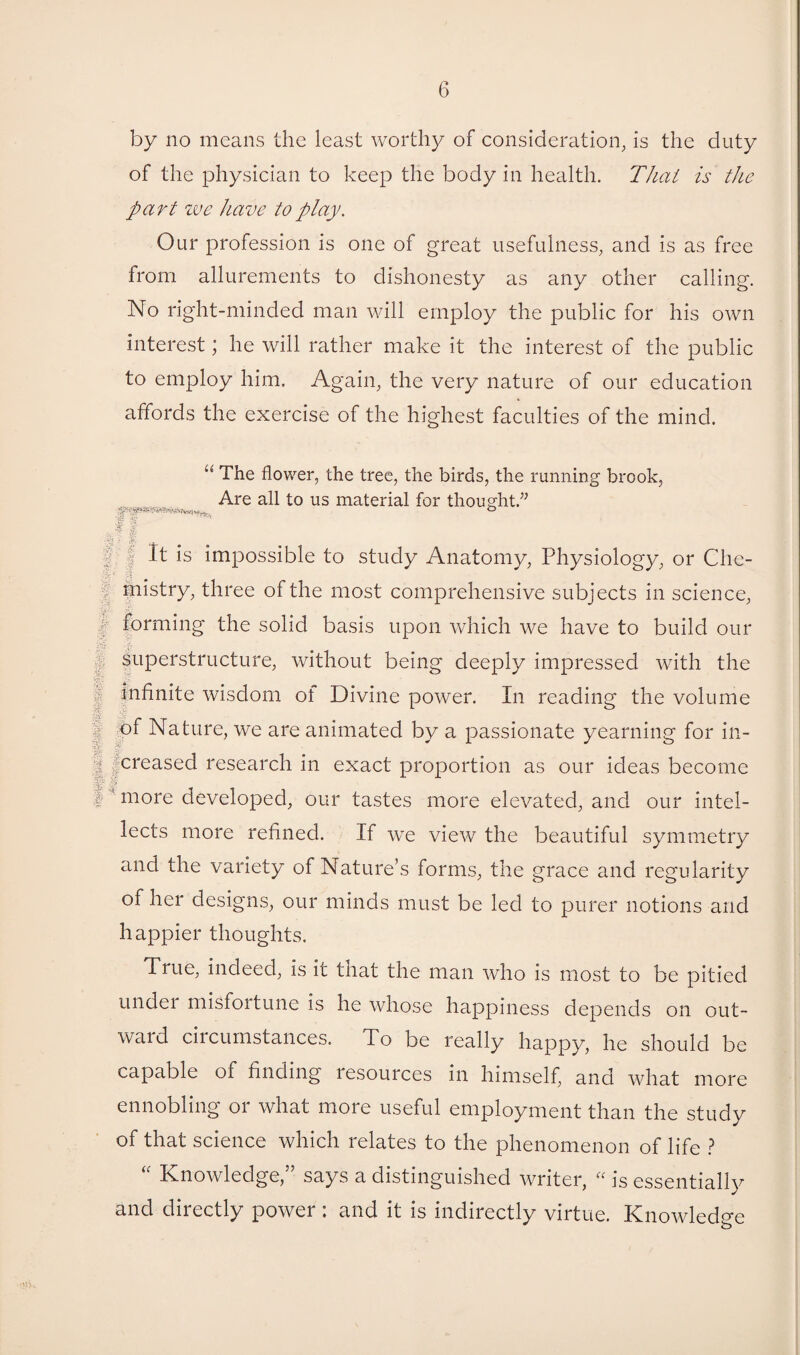 by no means the least worthy of consideration, is the duty of the physician to keep the body in health. That is the part zve have to play. Our profession is one of great usefulness, and is as free from allurements to dishonesty as any other calling. No right-minded man will employ the public for his own interest; he will rather make it the interest of the public to employ him. Again, the very nature of our education affords the exercise of the highest faculties of the mind. “ The flower, the tree, the birds, the running brook, Are all to us material for thought.” y P eh • 3& |: | It is impossible to study Anatomy, Physiology, or Che- .1 mistry, three of the most comprehensive subjects in science, f forming the solid basis upon which we have to build our I' superstructure, without being deeply impressed with the I infinite wisdom of Divine power. In reading the volume j of Nature, we are animated by a passionate yearning for in- | creased research in exact proportion as our ideas become V ■ §? I rnore developed, our tastes more elevated, and our intel¬ lects more refined. If we view the beautiful symmetry and the variety of Nature’s forms, the grace and regularity of her designs, our minds must be led to purer notions and happier thoughts. True, indeed, is it that the man who is most to be pitied undei misfortune is he whose happiness depends on out¬ ward circumstances. To be really happy, he should be capable of finding lesources in himself, and what more ennobling or what more useful employment than the study of that science which relates to the phenomenon of life ? “ Knowledge,” says a distinguished writer, « is essentially and directly power : and it is indirectly virtue. Knowledge