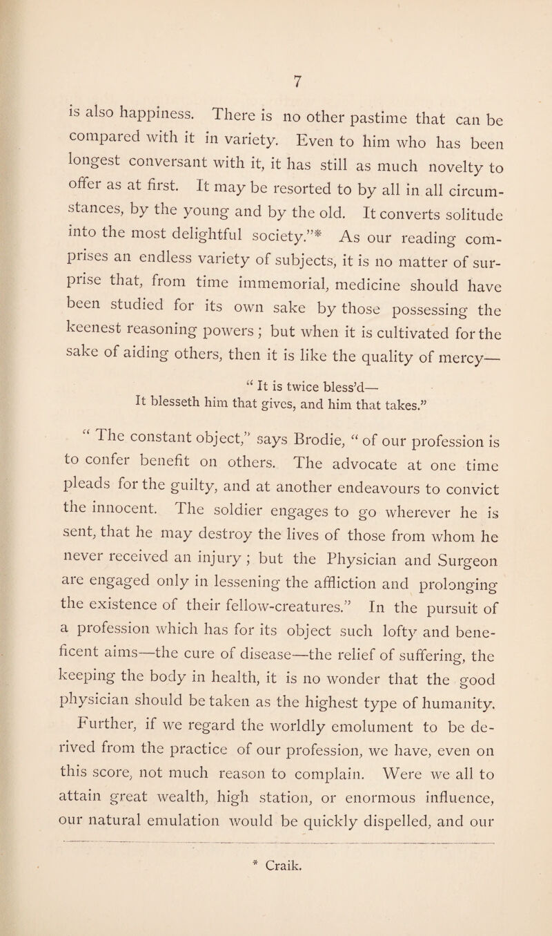 is also happiness. There is no other pastime that can be compared with it in variety. Even to him who has been longest conversant with it, it has still as much novelty to offer as at first. It may be resorted to by all in all circum¬ stances, by the young and by the old. It converts solitude into the most delightful society.”* As our reading com- piises an endless variety of subjects, it is no matter of sur- pnse that, from time immemorial, medicine should have been studied for its own sake by those possessing the keenest reasoning powers ; but when it is cultivated for the sake of aiding others, then it is like the quality of mercy—- “ It is twice blessed— It blesseth him that gives, and him that takes.” The constant object, says Brodie, “ of our profession is to confer benefit on others. The advocate at one time pleads foi the guilty, and at another endeavours to convict the innocent. The soldier engages to go wherever he is sent, that he may destroy the lives of those from whom he never received an injury ; but the Physician and Surgeon are engaged only in lessening the affliction and prolonging the existence of their fellow-creatures/’ In the pursuit of a profession which has for its object such lofty and bene¬ ficent aims—-the cure of disease—-the relief of suffering, the keeping the body in health, it is no wonder that the good physician should be taken as the highest type of humanity. Further, if we regard the worldly emolument to be de¬ rived from the practice of our profession, we have, even on this score, not much reason to complain. Were we all to attain great wealth, high station, or enormous influence, our natural emulation would be quickly dispelled, and our * Craik.