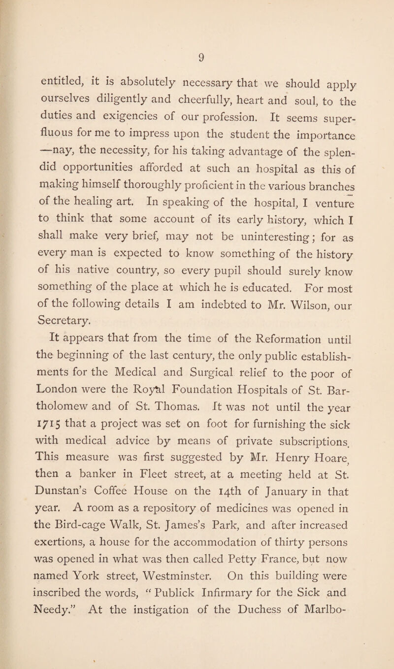 entitled, it is absolutely necessary that we should apply ourselves diligently and cheerfully, heart and soul, to the duties and exigencies of our profession. It seems super¬ fluous for me to impress upon the student the importance —-nay, the necessity, for his taking advantage of the splen¬ did opportunities afforded at such an hospital as this of making himself thoroughly proficient in the various branches of the healing art. In speaking of the hospital, 1 venture to think that some account of its early history, which I shall make very brief, may not be uninteresting; for as every man is expected to know something of the history of his native country, so every pupil should surely know something of the place at which he is educated. For most of the following details I am indebted to Mr. Wilson, our Secretary. It appears that from the time of the Reformation until the beginning of the last century, the only public establish¬ ments for the Medical and Surgical relief to the poor of London were the Roy^.1 Foundation Hospitals of St. Bar¬ tholomew and of St. Thomas. It was not until the year 1715 that a project was set on foot for furnishing the sick with medical advice by means of private subscriptions. This measure was first suggested by Mr. Henry Hoare then a banker in Fleet street, at a meeting held at St. Dunstan’s Coffee House on the 14th of January in that year. A room as a repository of medicines was opened in the Bird-cage Walk, St. James’s Park, and after increased exertions, a house for the accommodation of thirty persons was opened in what was then called Petty France, but now named York street, Westminster. On this building were inscribed the words, “ Publick Infirmary for the Sick and Needy.” At the instigation of the Duchess of Marlbo-