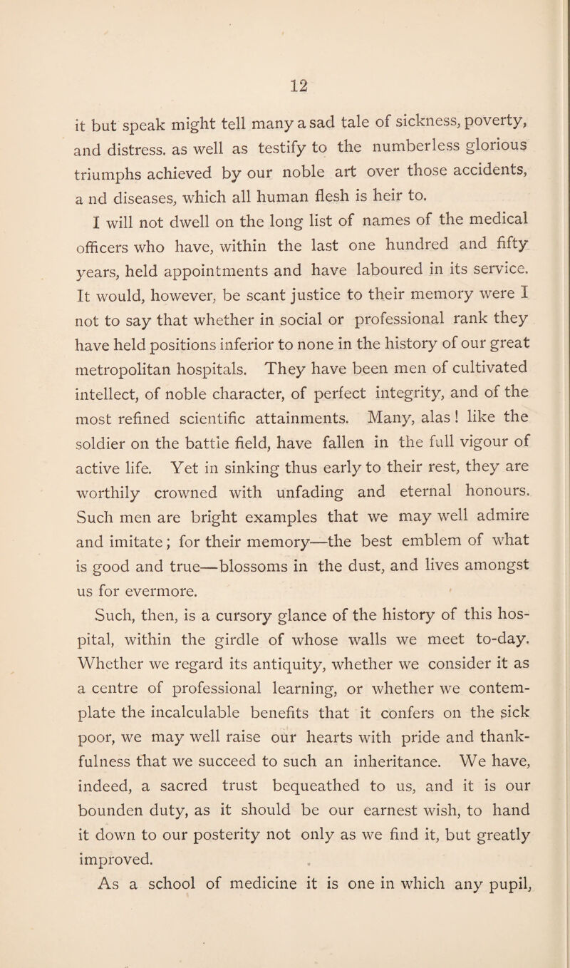 it but speak might tell many a sad tale oi sickness, poverty, and distress, as well as testify to the numberless glorious triumphs achieved by our noble art over those accidents, a nd diseases, which all human flesh is heir to. I will not dwell on the long list of names of the medical officers who have, within the last one hundred and fifty years, held appointments and have laboured in its service. It would, however, be scant justice to their memory were I not to say that whether in social or professional rank they have held positions inferior to none in the history of our great metropolitan hospitals. They have been men of cultivated intellect, of noble character, of perfect integrity, and of the most refined scientific attainments. Many, alas ! like the soldier on the battle field, have fallen in the full vigour of active life. Yet in sinking thus early to their rest, they are worthily crowned with unfading and eternal honours. Such men are bright examples that we may well admire and imitate; for their memory—the best emblem of what is good and true—blossoms in the dust, and lives amongst us for evermore. Such, then, is a cursory glance of the history of this hos¬ pital, within the girdle of whose walls we meet to-day. Whether we regard its antiquity, whether we consider it as a centre of professional learning, or whether we contem¬ plate the incalculable benefits that it confers on the sick poor, we may well raise our hearts with pride and thank¬ fulness that we succeed to such an inheritance. We have, indeed, a sacred trust bequeathed to us, and it is our bounden duty, as it should be our earnest wish, to hand it down to our posterity not only as we find it, but greatly improved. As a school of medicine it is one in which any pupil,