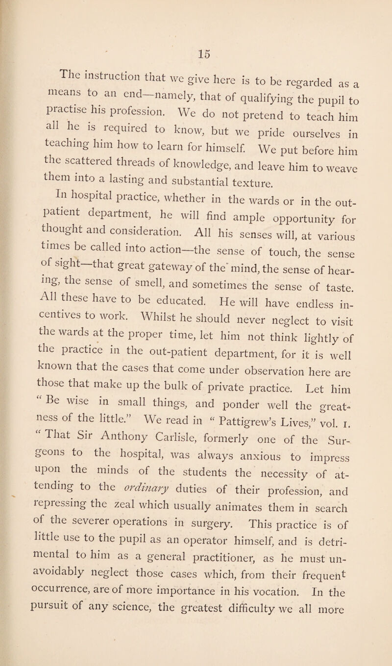 The instruction that we give here is to be regarded as a means to an end namely, that of qualifying the pupil to practise his profession. We do not pretend to teach him all he is required to know, but we pride ourselves in teaching him how to learn for himself. We put before him the scattered threads of knowledge, and leave him to weave them into a lasting and substantial texture. In hospital practice, whether in the wards or in the out¬ patient department, he will find ample opportunity for thought and consideration. All his senses will, at various times be called into action—the sense of touch, the sense of sight that gieat gateway of the mind, the sense of hear¬ ing, the sense of smell, and sometimes the sense of taste. All these have to be educated. He will have endless in¬ centives to work. Whilst he should never neglect to visit the wards at the proper time, let him not think lightly of the practice in the out-patient department, for it is well known that the cases that come under observation here are those that make up the bulk of private practice. Let him “ Be wise in sma11 things, and ponder well the great¬ ness of the little.” We read in “ Pattigrew’s Lives,” vol. i. That Sir Anthony Carlisle, formerly one of the Sur¬ geons to the hospital, was always anxious to impress upon the minds of the students the necessity of at¬ tending to the ordinary duties of their profession, and l epressing the zeal which usually animates them in search of the severer operations in surgery. This practice is of little use to the pupil as an operator himself, and is detri¬ mental to him as a general practitioner, as he must un¬ avoidably neglect those cases which, from their frequent occurience, are of more importance in his vocation. In the pursuit of any science, the greatest difficulty we all more