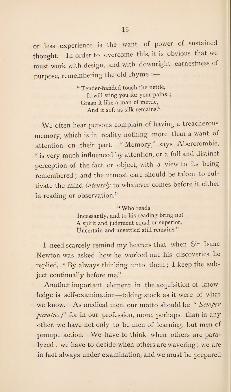 or less experience is the want of power of sustained thought. In order to overcome this, it is obvious that we must work with design, and with downright earnestness of purpose, remembering the old rhyme . “ Tender-handed touch the nettle, It will sting you for your pains ; Grasp it like a man of mettle, And it soft as silk remains.” We often hear persons complain of having a treacherous memory, which is in reality nothing more than a want of attention on their part. “ Memory,” says Abercrombie, “ is very much influenced by attention, or a full and distinct perception of the fact or object, with a view to its being remembered; and the utmost care should be taken to cul¬ tivate the mind intensely to whatever comes before it eithei in reading or observation.'” “ Who reads Incessantly^ and to his reading bring not A spirit and judgment equal or superior, Uncertain and unsettled still remains. 1 need scarcely remind my hearers that when Sir Isaac Newton was asked how he worked out his discoveries, he replied, “ By always thinking unto them ; I keep the sub¬ ject continually before me.” Another important element in the acquisition of know¬ ledge is self-examination—taking stock as it were of what we know. As medical men, our motto should be “ Semper paratas/’ for in our profession, more, perhaps, than in any other, we have not only to be men of learning, but men of prompt action. We have to think when others are para¬ lyzed ; we have to decide when others are wavering; we are in fact always under examination, and we must be prepared