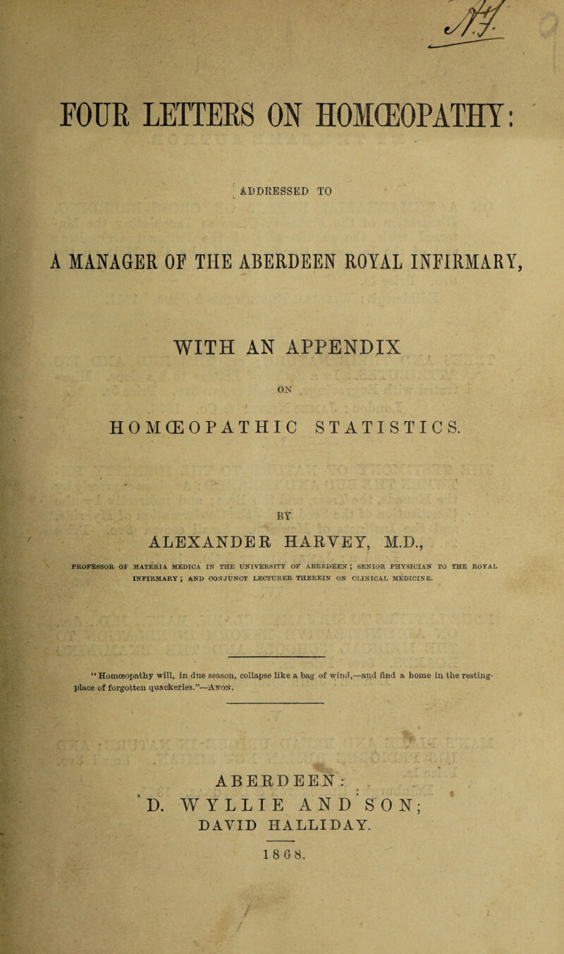 FOint LETTERS ON HOMCEOPATHY: ADDRESSED TO l • A MANAGER OF THE ABERDEEN ROYAL INFIRMARY WITH AN APPENDIX ON I • » T i \ . HOMOEOPATHIC STATISTICS. BY ALEXANDER HARVEY, M.D., PROFESSOR OF MATERIA MEDICA IN THE UNIVERSITY OF ABERDEEN ; SENIOR PHYSICIAN TO THE ROYAL INFIRMARY; and conjunct lecturer therein on CLINICAL MEDICINE. “ Homoeopathy will, in due season, collapse like a bag of wind,—and find a home in the resting- place of forgotten quackeries.”—Anon. ABERDEEN: ' D. WYLLIE AND'SON; DAYID HALLIDAY.