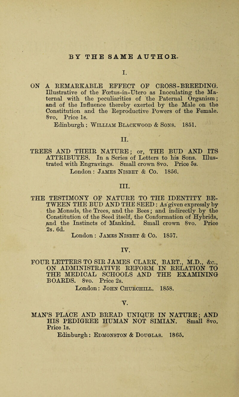 BY THE SAME AUTHOR. I. ON A REMARKABLE EFFECT OF CROSS-BREEDING. Illustrative of the Foetus-in-Utero as Inoculating the Ma¬ ternal with the peculiarities of the Paternal Organism; and of the Influence thereby exerted by the Male on the Constitution and the Reproductive Powers of the Female. 8vo. Price Is. Edinburgh ; William Blackwood & Sons. 1851. II. TREES AND THEIR NATURE; or, THE BUD AND ITS ATTRIBUTES. In a Series of Letters to his Sons. Illus¬ trated with Engravings. Small crown 8vo. Price 5s. London: James Nisbet & Co. 1856. III. THE TESTIMONY OF NATURE TO THE IDENTITY BE¬ TWEEN THE BUD AND THE SEED : As given expressly by the Monads, the Trees, and the Bees; and indirectly by the Constitution of the Seed itself, the Conformation of Hybrids, ;and the Instincts of Mankind. Small crown 8vo. Price 2s. 6d. London : James Nisbet & Co. 1857. IY. FOUR LETTERS TO SIR JAMES CLARK, BART., M.D., &c., ON ADMINISTRATIVE REFORM IN RELATION TO THE MEDICAL SCHOOLS AND THE EXAMINING BOARDS. 8vo. Price 2s. London: John Churchill. 1858. V. MAN’S PLACE AND BREAD UNIQUE IN NATURE; AND HIS PEDIGREE HUMAN NOT SIMIAN. Small 8vo. Price Is. Edinburgh: Edmonston & Douglas. 1865.