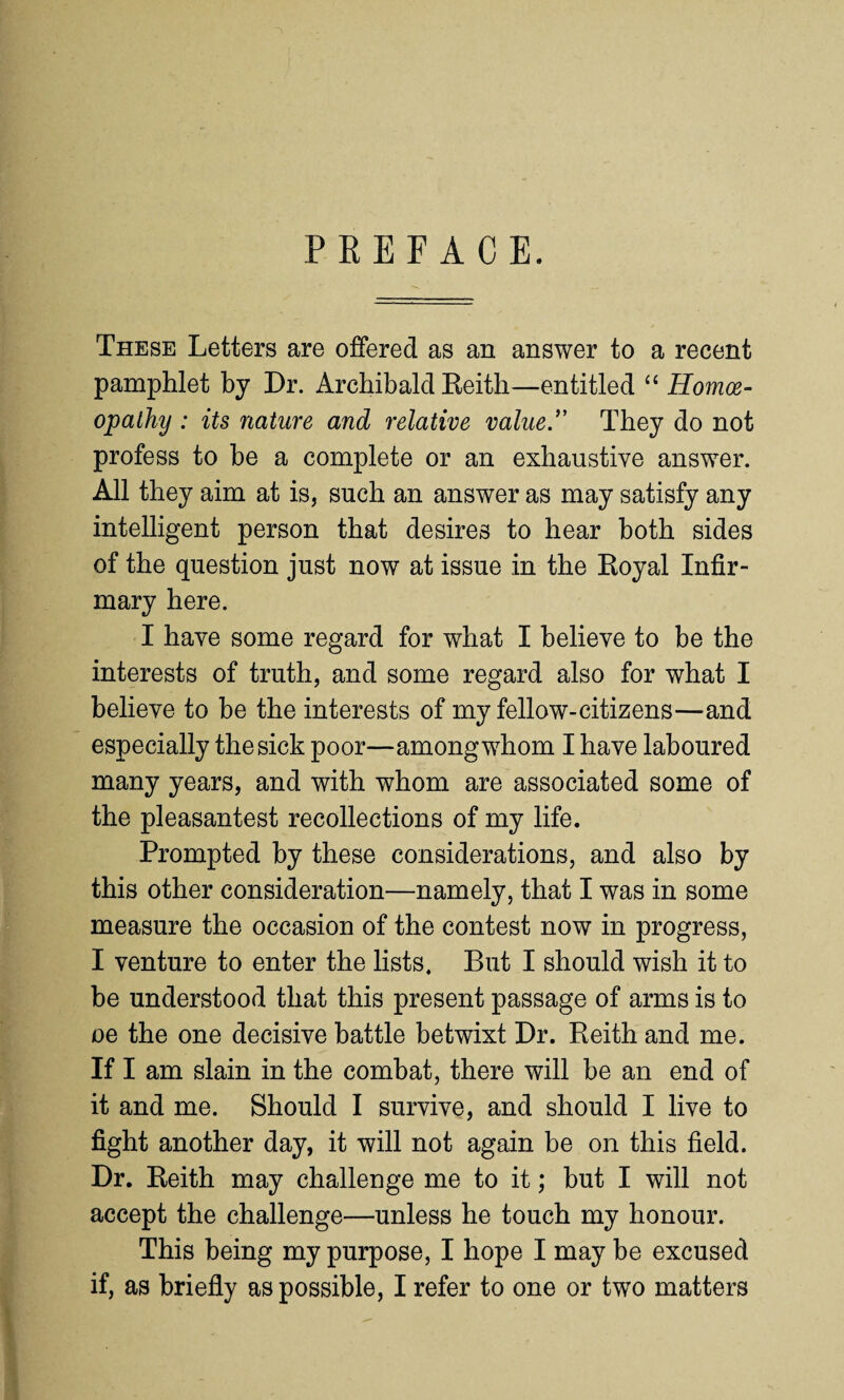 PREFACE. These Letters are offered as an answer to a recent pamphlet by Dr. Archibald Eeith—entitled “ Homoe¬ opathy : its nature and relative value. They do not profess to be a complete or an exhaustive answer. All they aim at is, such an answer as may satisfy any intelligent person that desires to hear both sides of the question just now at issue in the Royal Infir¬ mary here. I have some regard for what I believe to be the interests of truth, and some regard also for what I believe to be the interests of my fellow-citizens—and especially the sick poor—among whom I have laboured many years, and with whom are associated some of the pleasantest recollections of my life. Prompted by these considerations, and also by this other consideration—namely, that I was in some measure the occasion of the contest now in progress, I venture to enter the lists. But I should wish it to be understood that this present passage of arms is to oe the one decisive battle betwixt Dr. Reith and me. If I am slain in the combat, there will be an end of it and me. Should I survive, and should I live to fight another day, it will not again be on this field. Dr. Reith may challenge me to it; but I will not accept the challenge—unless he touch my honour. This being my purpose, I hope I may be excused if, as briefly as possible, I refer to one or two matters