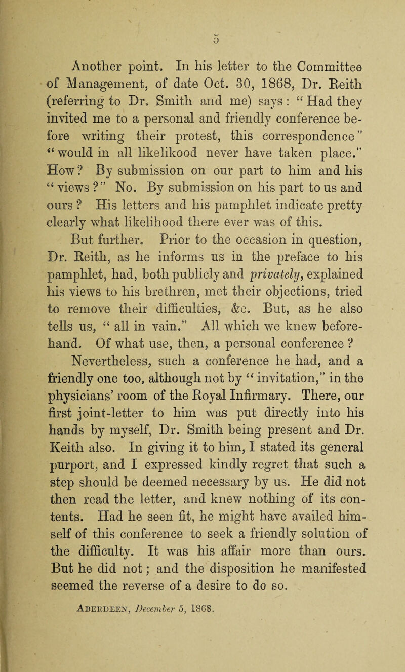 Another point. In his letter to the Committee of Management, of date Oct. 30, 1868, Dr. Keith (referring to Dr. Smith and me) says: “ Had they invited me to a personal and friendly conference be¬ fore writing their protest, this correspondence ” “ would in all likelikood never have taken place.” How? By submission on our part to him and his “ views ?” No. By submission on his part to us and ours ? His letters and his pamphlet indicate pretty clearly what likelihood there ever was of this. But further. Prior to the occasion in question, Dr. Keith, as he informs us in the preface to his pamphlet, had, both publicly and 'privately, explained his views to his brethren, met their objections, tried to remove their difficulties, &c. But, as he also tells us, “ all in vain.” All which we knew before¬ hand. Of what use, then, a personal conference ? Nevertheless, such a conference he had, and a friendly one too, although not by “ invitation,” in the physicians’ room of the Koyal Infirmary. There, our first joint-letter to him was put directly into his hands by myself, Dr. Smith being present and Dr. Keith also. In giving it to him, I stated its general purport, and I expressed kindly regret that such a step should be deemed necessary by us. He did not then read the letter, and knew nothing of its con¬ tents. Had he seen fit, he might have availed him¬ self of this conference to seek a friendly solution of the difficulty. It was his affair more than ours. But he did not; and the disposition he manifested seemed the reverse of a desire to do so. Aberdeen, December o, 18G8.